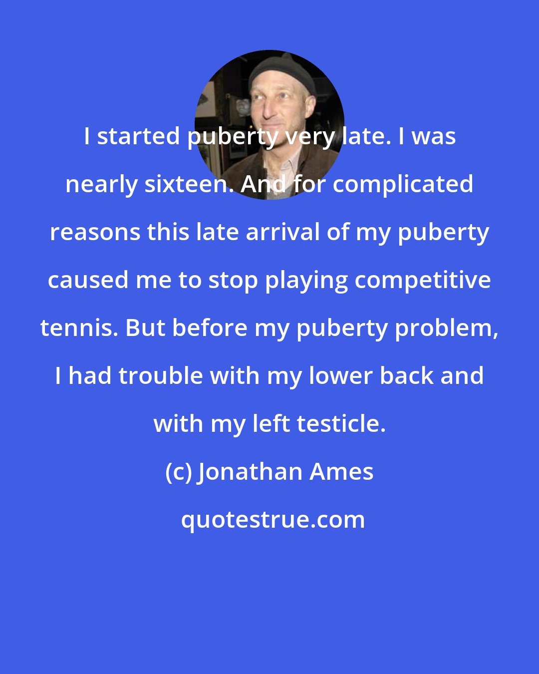 Jonathan Ames: I started puberty very late. I was nearly sixteen. And for complicated reasons this late arrival of my puberty caused me to stop playing competitive tennis. But before my puberty problem, I had trouble with my lower back and with my left testicle.