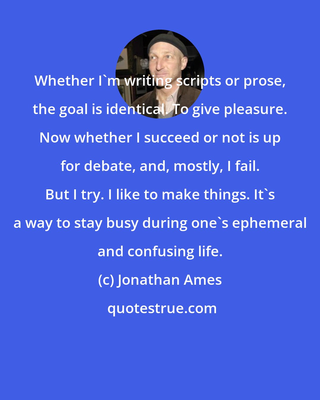 Jonathan Ames: Whether I'm writing scripts or prose, the goal is identical. To give pleasure. Now whether I succeed or not is up for debate, and, mostly, I fail. But I try. I like to make things. It's a way to stay busy during one's ephemeral and confusing life.