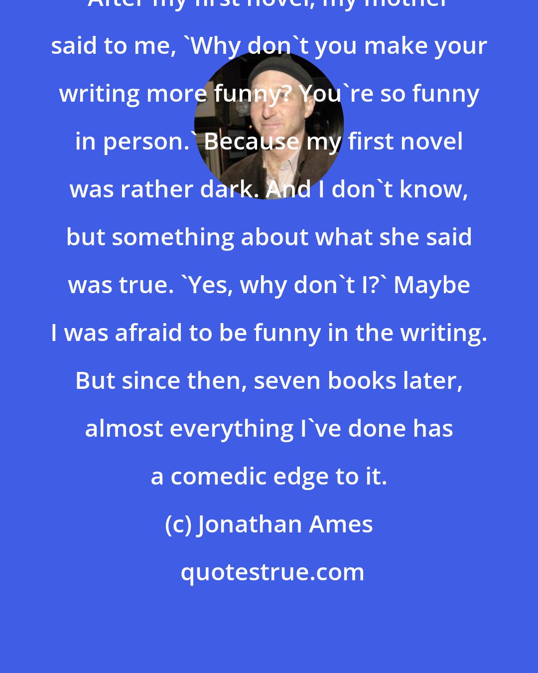 Jonathan Ames: After my first novel, my mother said to me, 'Why don't you make your writing more funny? You're so funny in person.' Because my first novel was rather dark. And I don't know, but something about what she said was true. 'Yes, why don't I?' Maybe I was afraid to be funny in the writing. But since then, seven books later, almost everything I've done has a comedic edge to it.