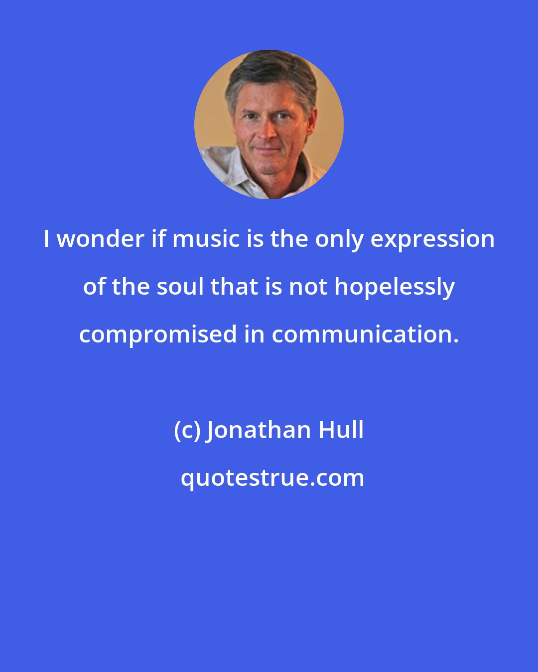 Jonathan Hull: I wonder if music is the only expression of the soul that is not hopelessly compromised in communication.