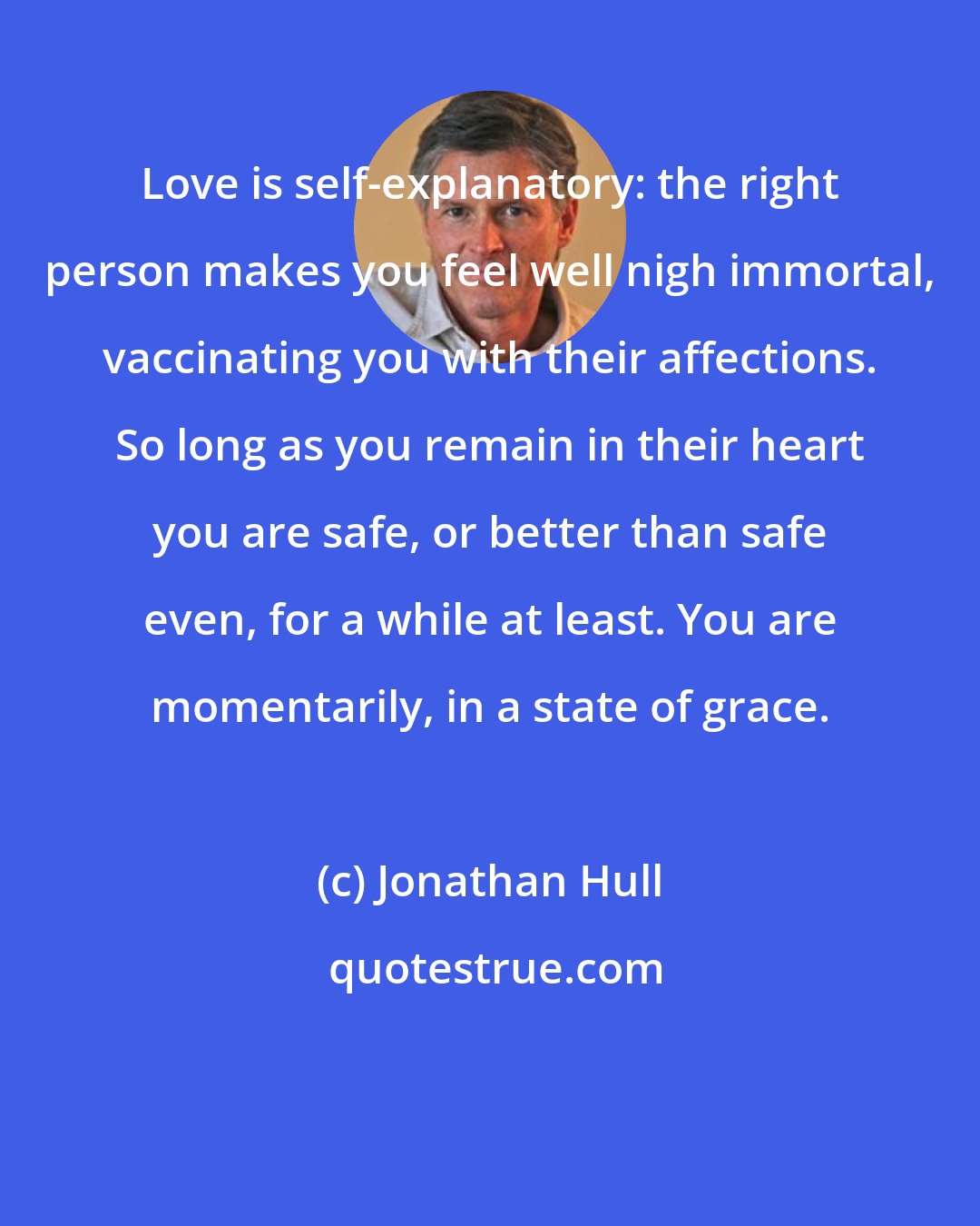 Jonathan Hull: Love is self-explanatory: the right person makes you feel well nigh immortal, vaccinating you with their affections. So long as you remain in their heart you are safe, or better than safe even, for a while at least. You are momentarily, in a state of grace.