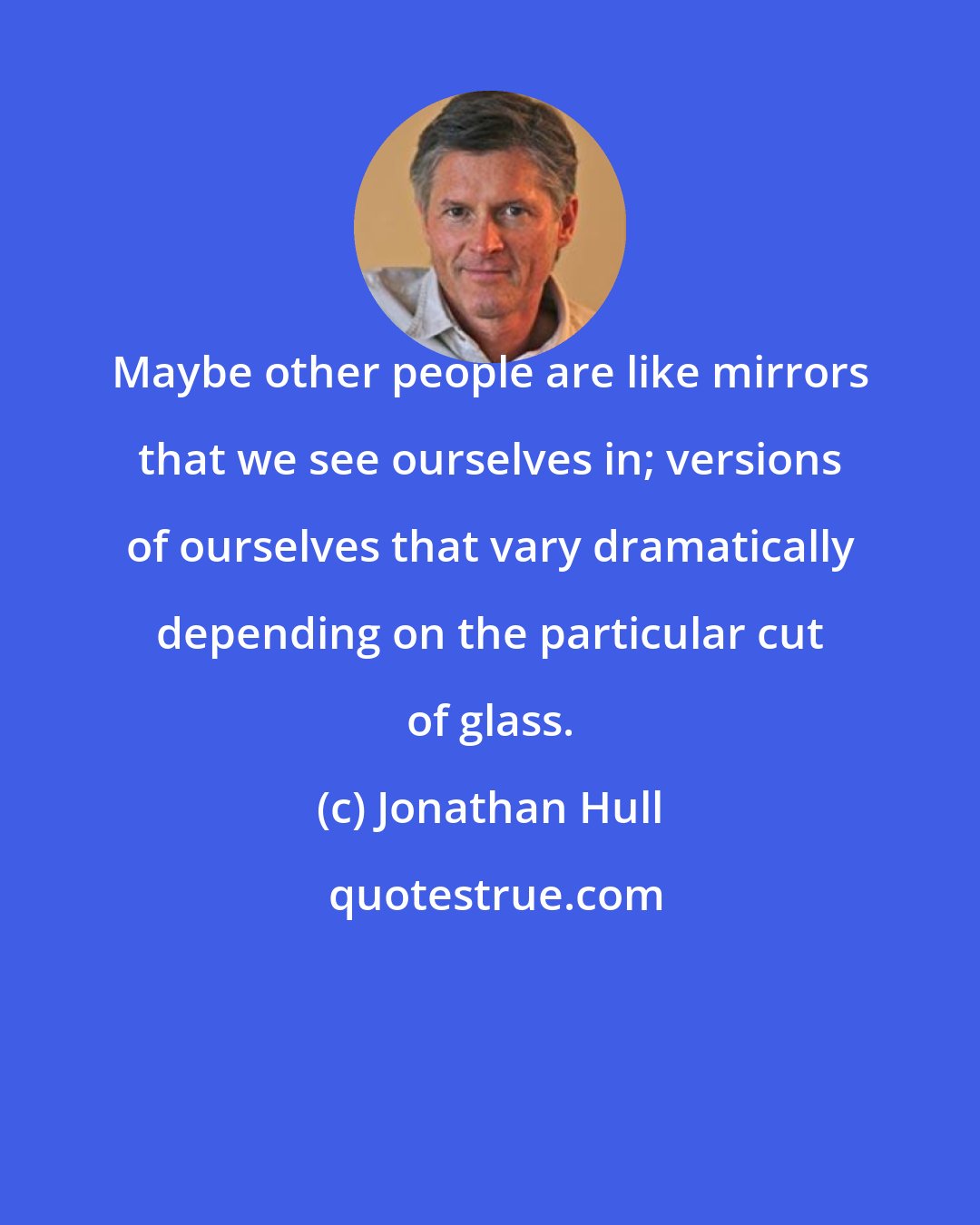 Jonathan Hull: Maybe other people are like mirrors that we see ourselves in; versions of ourselves that vary dramatically depending on the particular cut of glass.