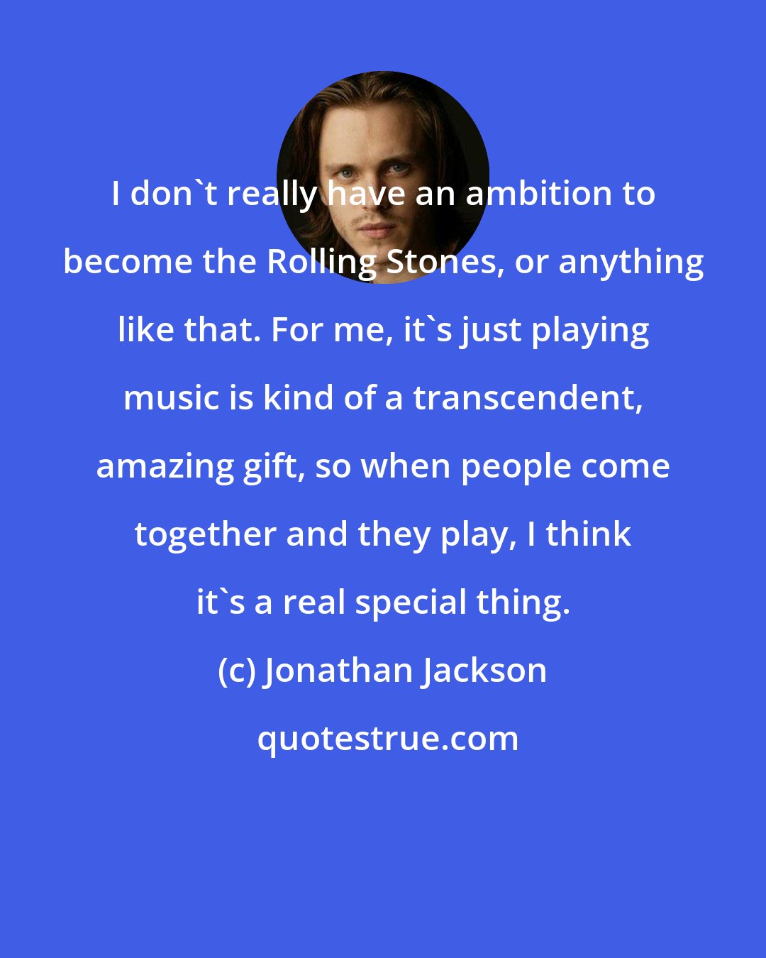 Jonathan Jackson: I don't really have an ambition to become the Rolling Stones, or anything like that. For me, it's just playing music is kind of a transcendent, amazing gift, so when people come together and they play, I think it's a real special thing.