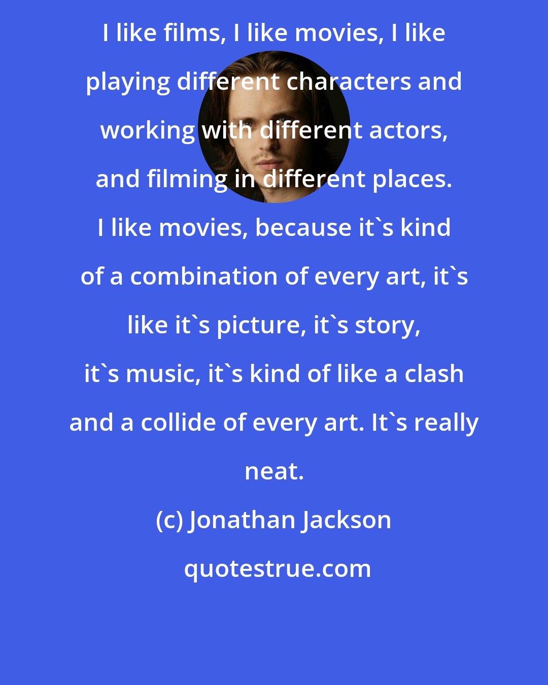 Jonathan Jackson: I like films, I like movies, I like playing different characters and working with different actors, and filming in different places. I like movies, because it's kind of a combination of every art, it's like it's picture, it's story, it's music, it's kind of like a clash and a collide of every art. It's really neat.