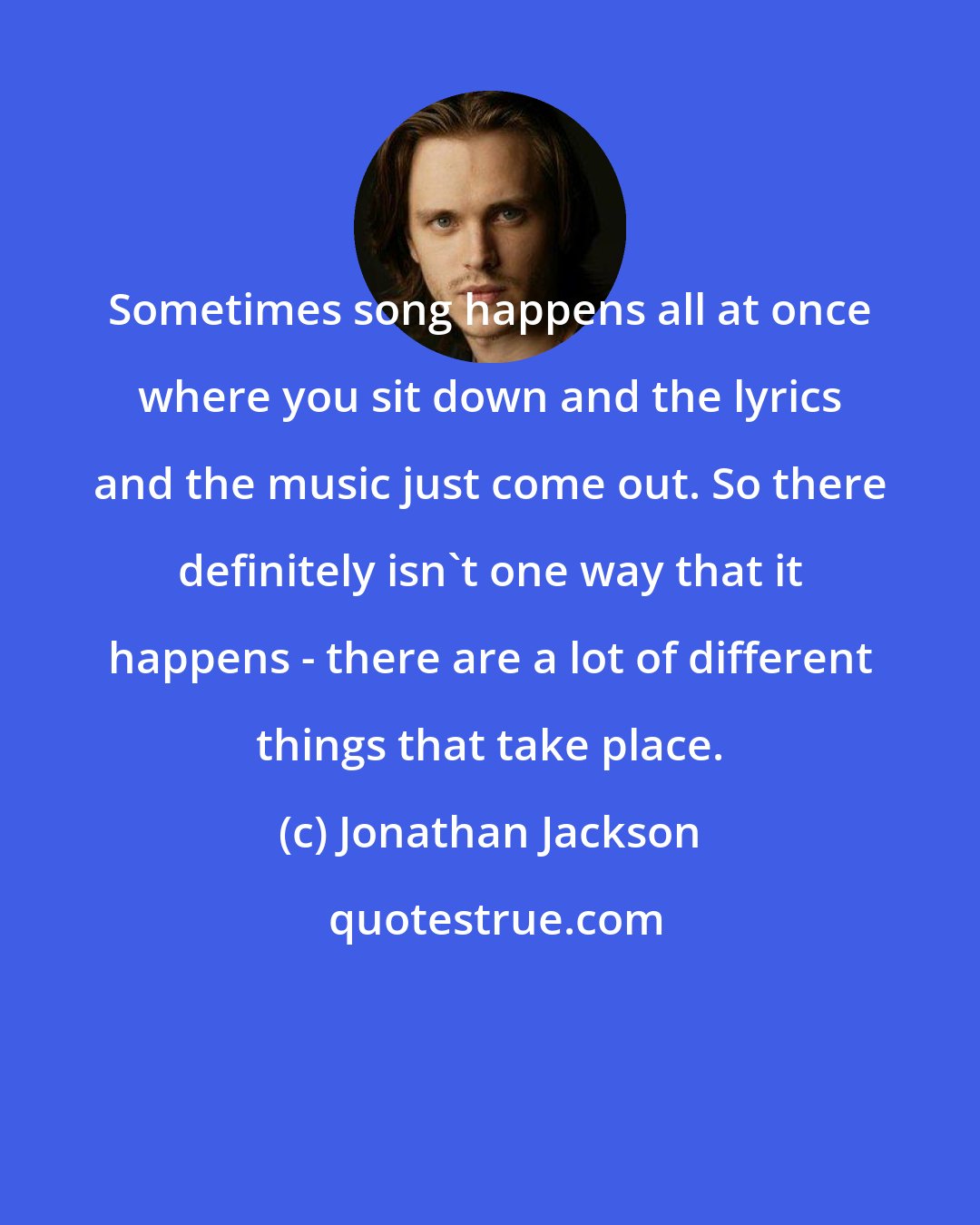 Jonathan Jackson: Sometimes song happens all at once where you sit down and the lyrics and the music just come out. So there definitely isn't one way that it happens - there are a lot of different things that take place.