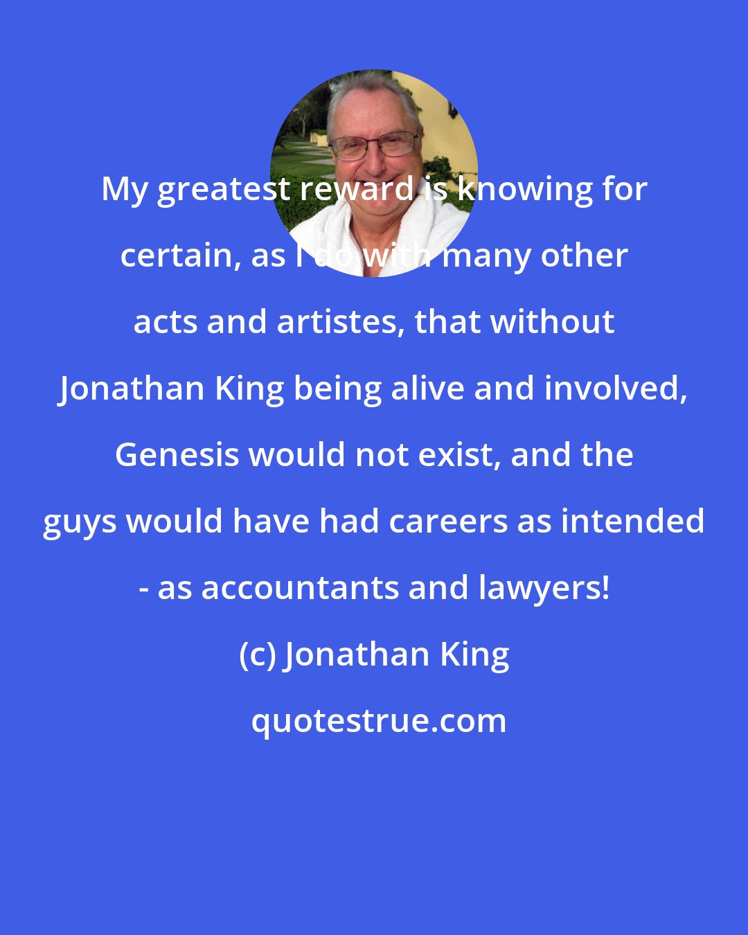Jonathan King: My greatest reward is knowing for certain, as I do with many other acts and artistes, that without Jonathan King being alive and involved, Genesis would not exist, and the guys would have had careers as intended - as accountants and lawyers!