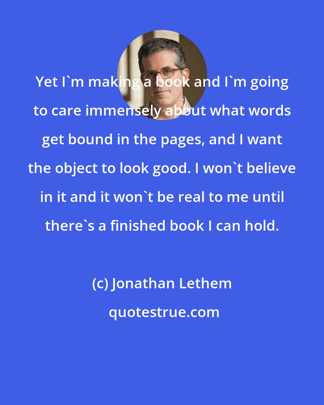 Jonathan Lethem: Yet I'm making a book and I'm going to care immensely about what words get bound in the pages, and I want the object to look good. I won't believe in it and it won't be real to me until there's a finished book I can hold.