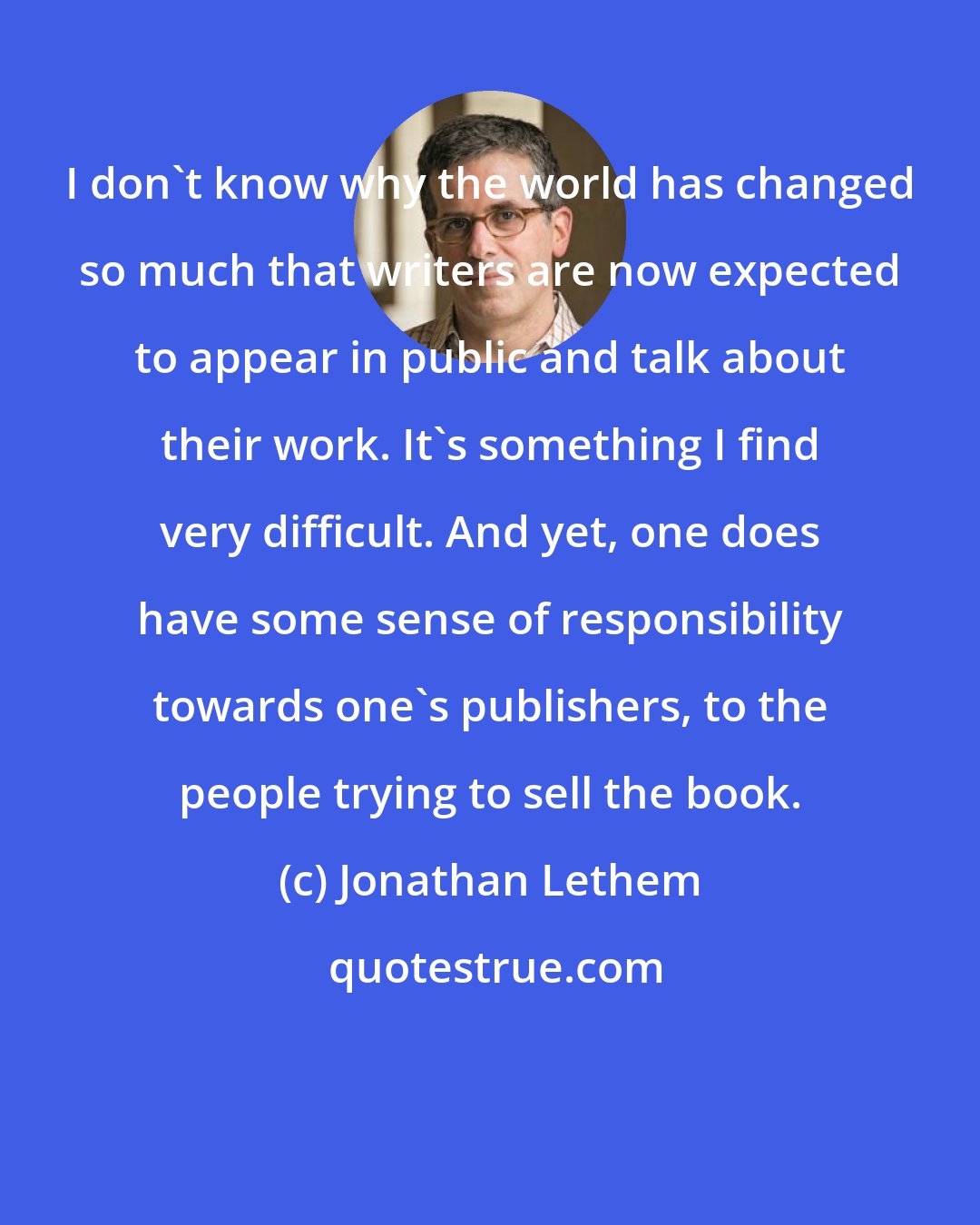 Jonathan Lethem: I don't know why the world has changed so much that writers are now expected to appear in public and talk about their work. It's something I find very difficult. And yet, one does have some sense of responsibility towards one's publishers, to the people trying to sell the book.