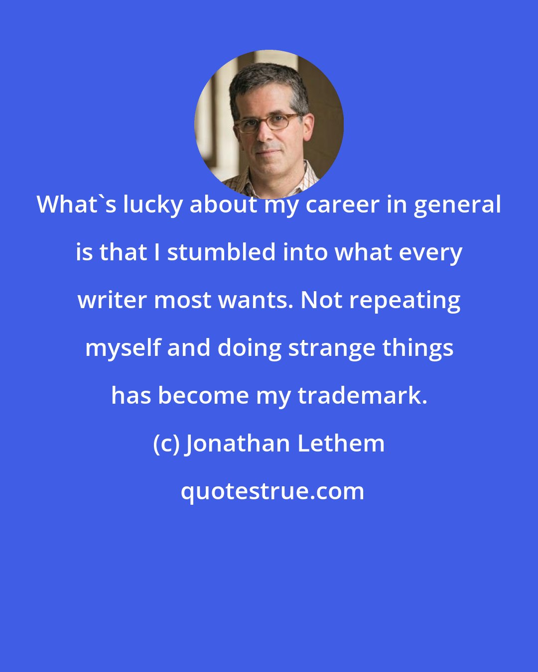 Jonathan Lethem: What's lucky about my career in general is that I stumbled into what every writer most wants. Not repeating myself and doing strange things has become my trademark.