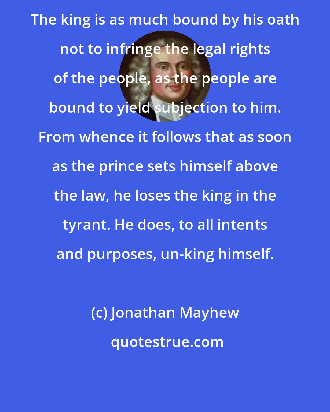 Jonathan Mayhew: The king is as much bound by his oath not to infringe the legal rights of the people, as the people are bound to yield subjection to him. From whence it follows that as soon as the prince sets himself above the law, he loses the king in the tyrant. He does, to all intents and purposes, un-king himself.