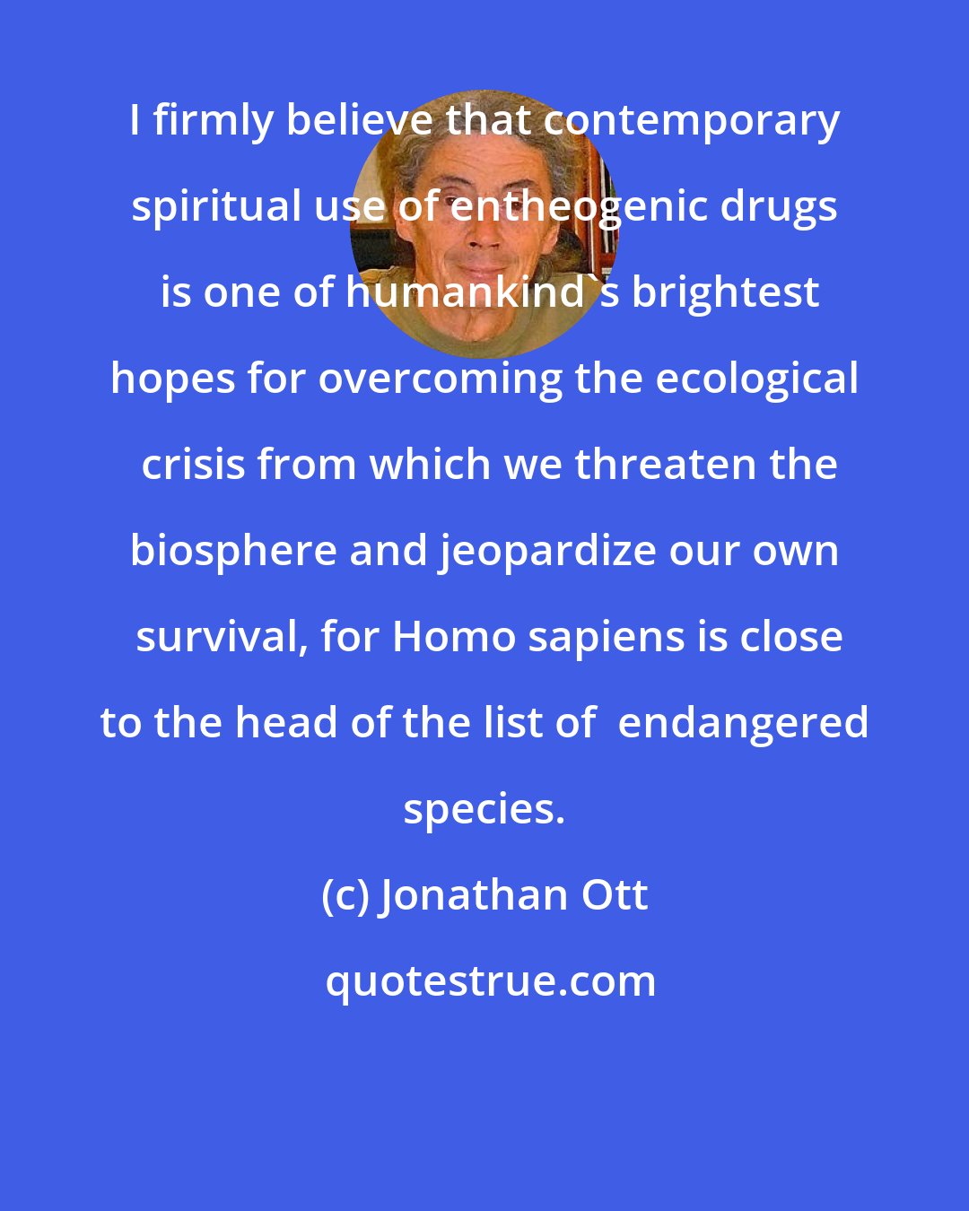 Jonathan Ott: I firmly believe that contemporary spiritual use of entheogenic drugs  is one of humankind's brightest hopes for overcoming the ecological  crisis from which we threaten the biosphere and jeopardize our own  survival, for Homo sapiens is close to the head of the list of  endangered species.