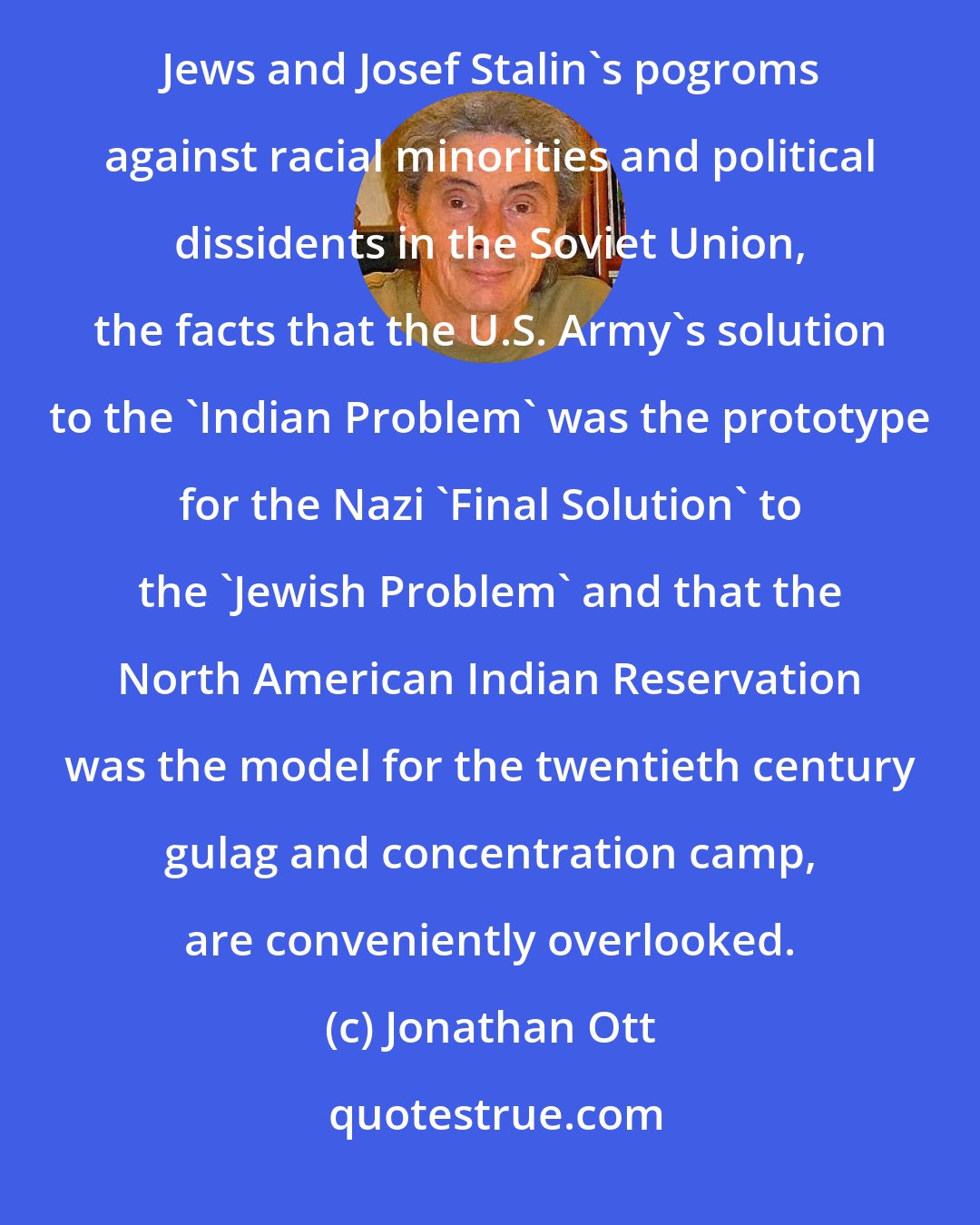 Jonathan Ott: While public school history courses in the United States stress the horrors of the German Nazi murder of 6 million Jews and Josef Stalin's pogroms against racial minorities and political dissidents in the Soviet Union, the facts that the U.S. Army's solution to the 'Indian Problem' was the prototype for the Nazi 'Final Solution' to the 'Jewish Problem' and that the North American Indian Reservation was the model for the twentieth century gulag and concentration camp, are conveniently overlooked.
