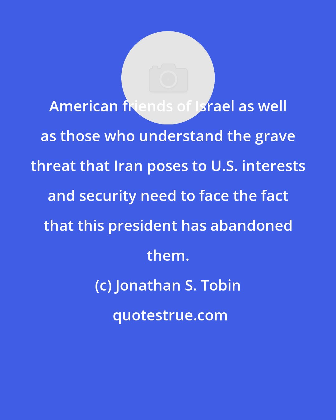 Jonathan S. Tobin: American friends of Israel as well as those who understand the grave threat that Iran poses to U.S. interests and security need to face the fact that this president has abandoned them.