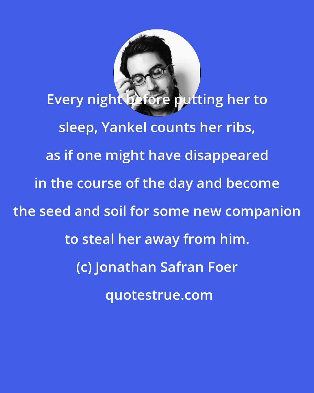 Jonathan Safran Foer: Every night before putting her to sleep, Yankel counts her ribs, as if one might have disappeared in the course of the day and become the seed and soil for some new companion to steal her away from him.