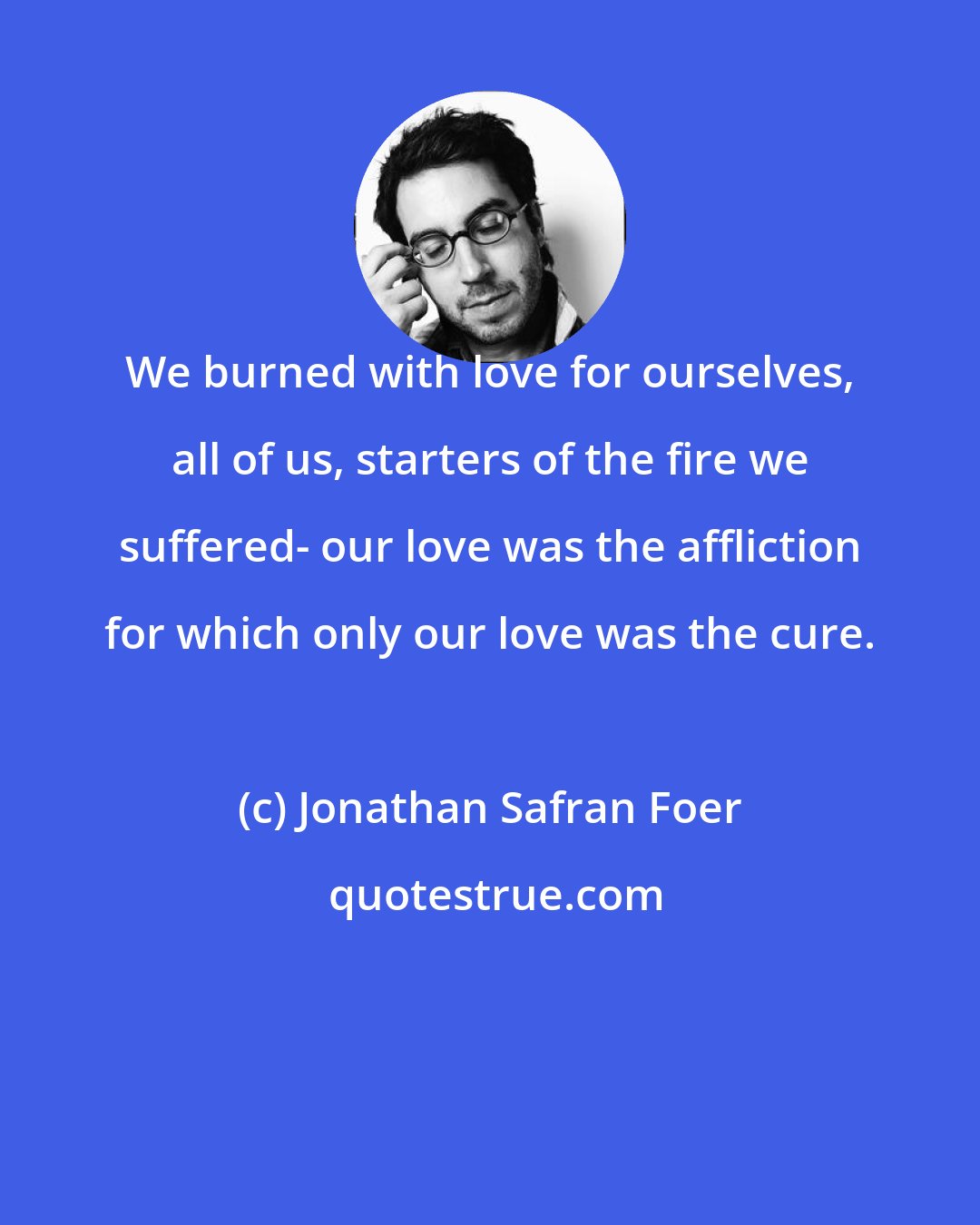 Jonathan Safran Foer: We burned with love for ourselves, all of us, starters of the fire we suffered- our love was the affliction for which only our love was the cure.