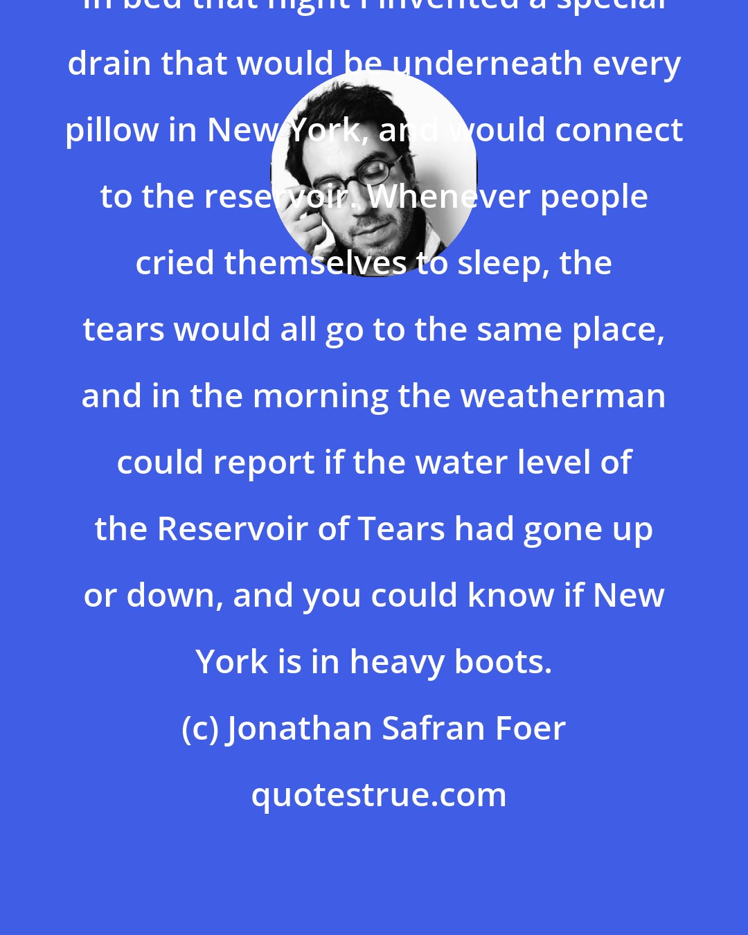 Jonathan Safran Foer: In bed that night I invented a special drain that would be underneath every pillow in New York, and would connect to the reservoir. Whenever people cried themselves to sleep, the tears would all go to the same place, and in the morning the weatherman could report if the water level of the Reservoir of Tears had gone up or down, and you could know if New York is in heavy boots.