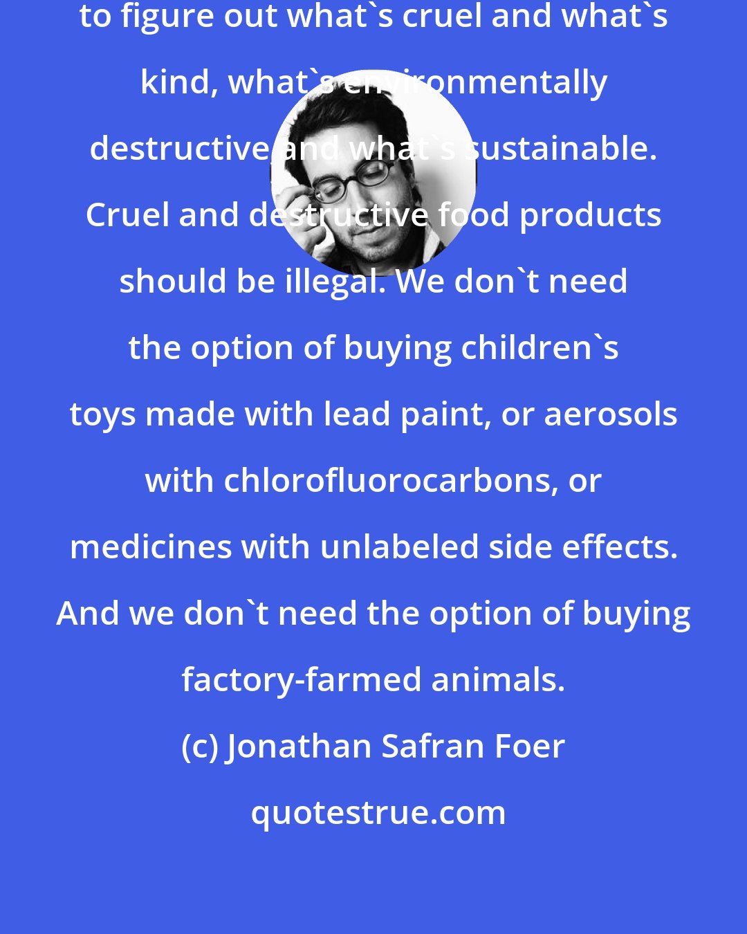 Jonathan Safran Foer: It shouldn't be the consumer's responsibility to figure out what's cruel and what's kind, what's environmentally destructive and what's sustainable. Cruel and destructive food products should be illegal. We don't need the option of buying children's toys made with lead paint, or aerosols with chlorofluorocarbons, or medicines with unlabeled side effects. And we don't need the option of buying factory-farmed animals.