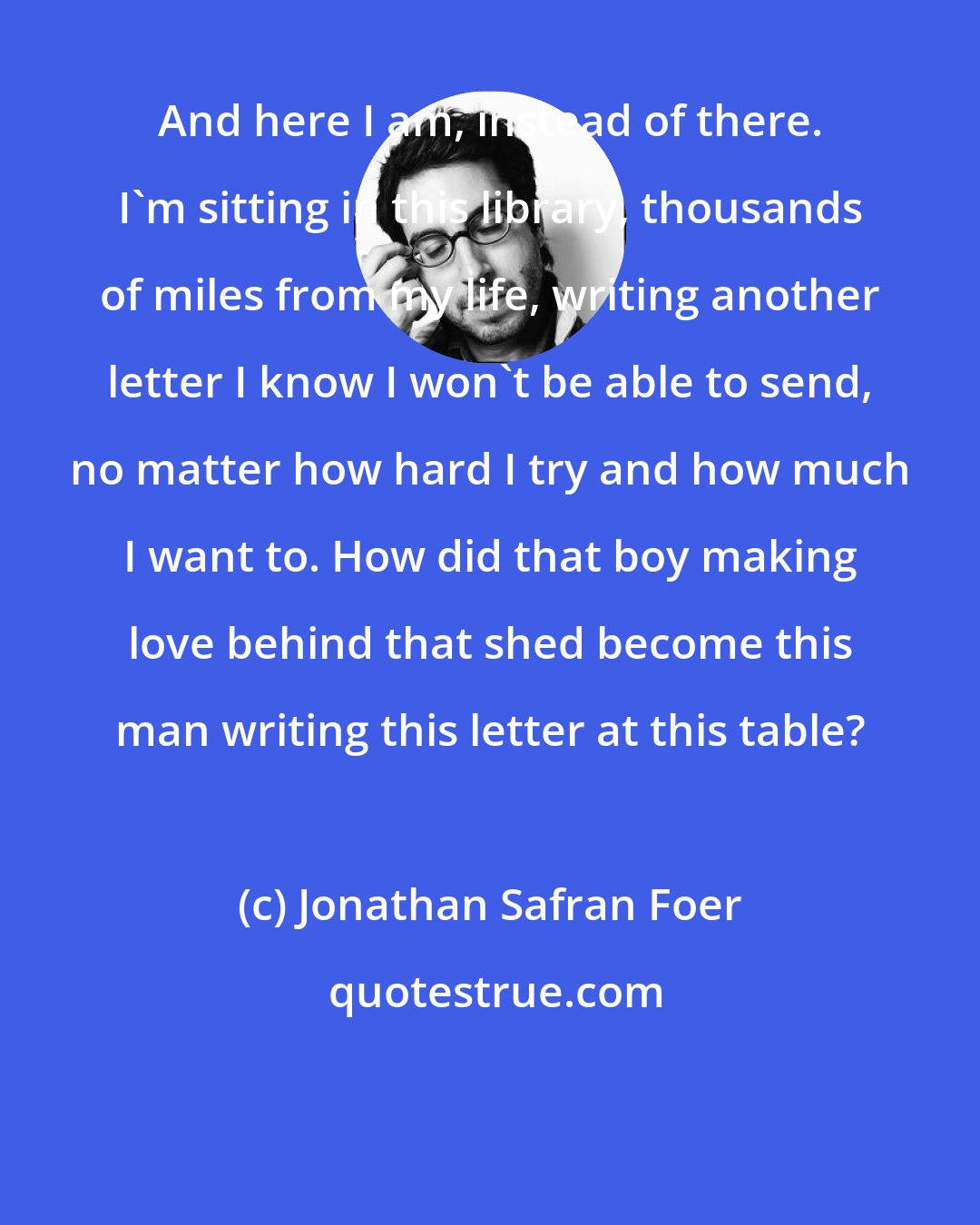 Jonathan Safran Foer: And here I am, instead of there. I'm sitting in this library, thousands of miles from my life, writing another letter I know I won't be able to send, no matter how hard I try and how much I want to. How did that boy making love behind that shed become this man writing this letter at this table?