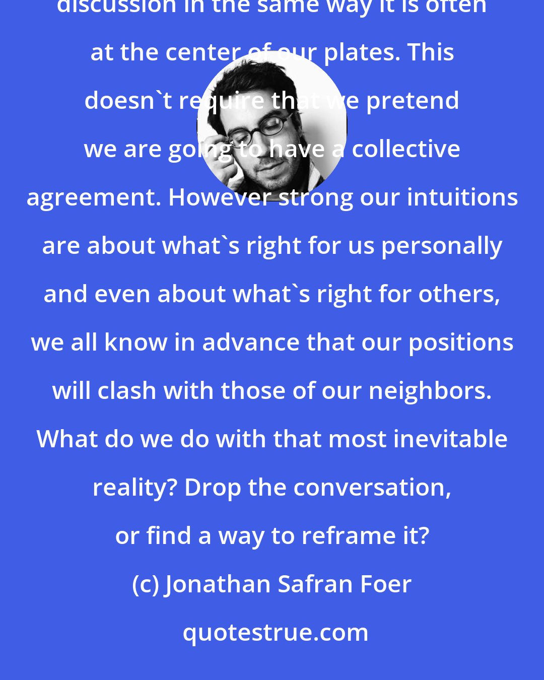 Jonathan Safran Foer: We need a better way to talk about eating animals. We need a way that brings meat to the center of public discussion in the same way it is often at the center of our plates. This doesn't require that we pretend we are going to have a collective agreement. However strong our intuitions are about what's right for us personally and even about what's right for others, we all know in advance that our positions will clash with those of our neighbors. What do we do with that most inevitable reality? Drop the conversation, or find a way to reframe it?