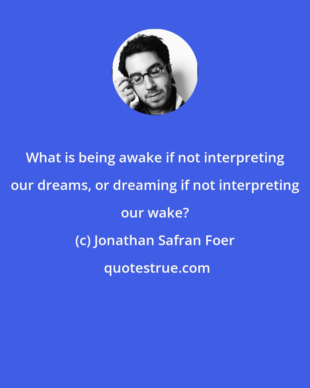 Jonathan Safran Foer: What is being awake if not interpreting our dreams, or dreaming if not interpreting our wake?