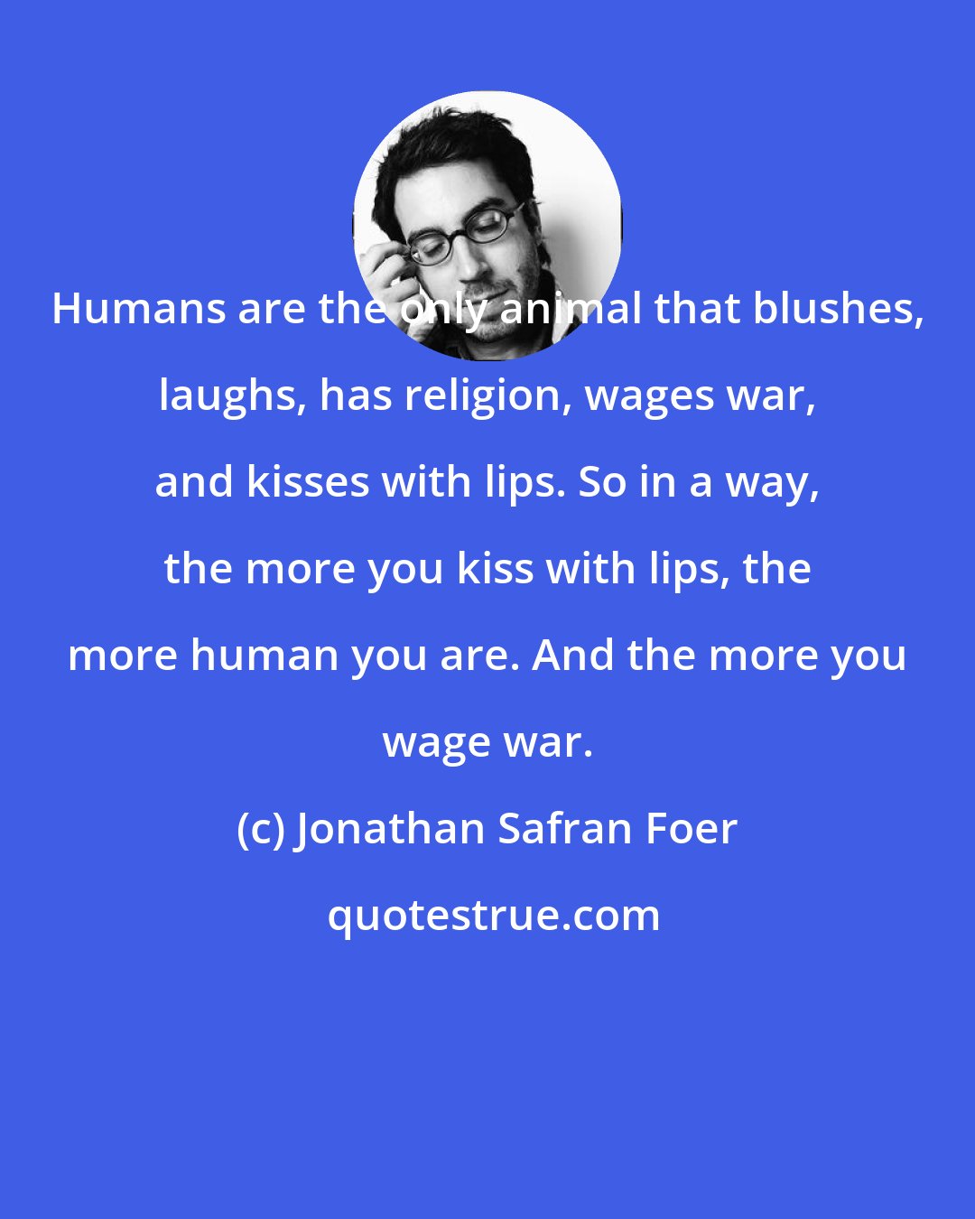 Jonathan Safran Foer: Humans are the only animal that blushes, laughs, has religion, wages war, and kisses with lips. So in a way, the more you kiss with lips, the more human you are. And the more you wage war.