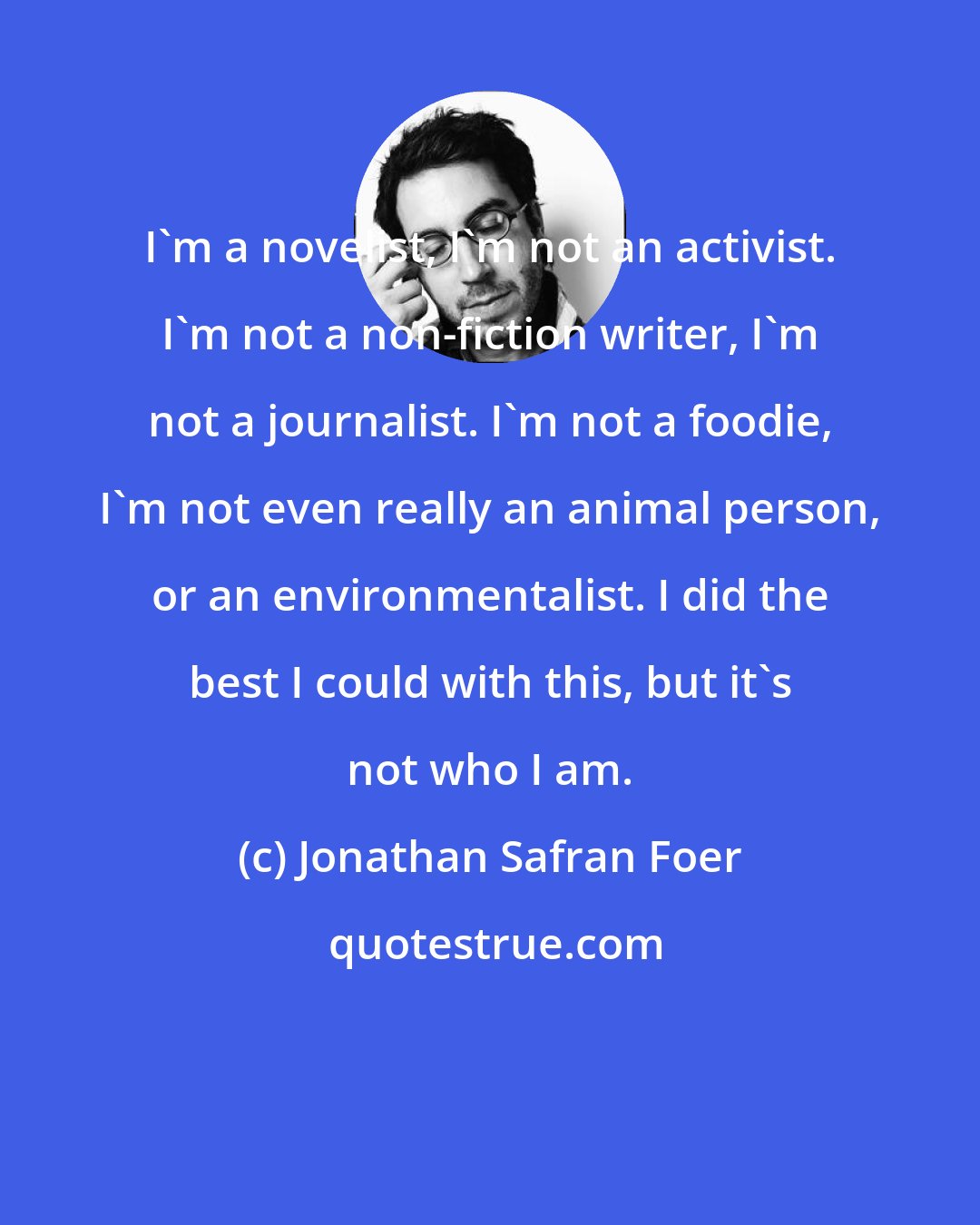 Jonathan Safran Foer: I'm a novelist, I'm not an activist. I'm not a non-fiction writer, I'm not a journalist. I'm not a foodie, I'm not even really an animal person, or an environmentalist. I did the best I could with this, but it's not who I am.