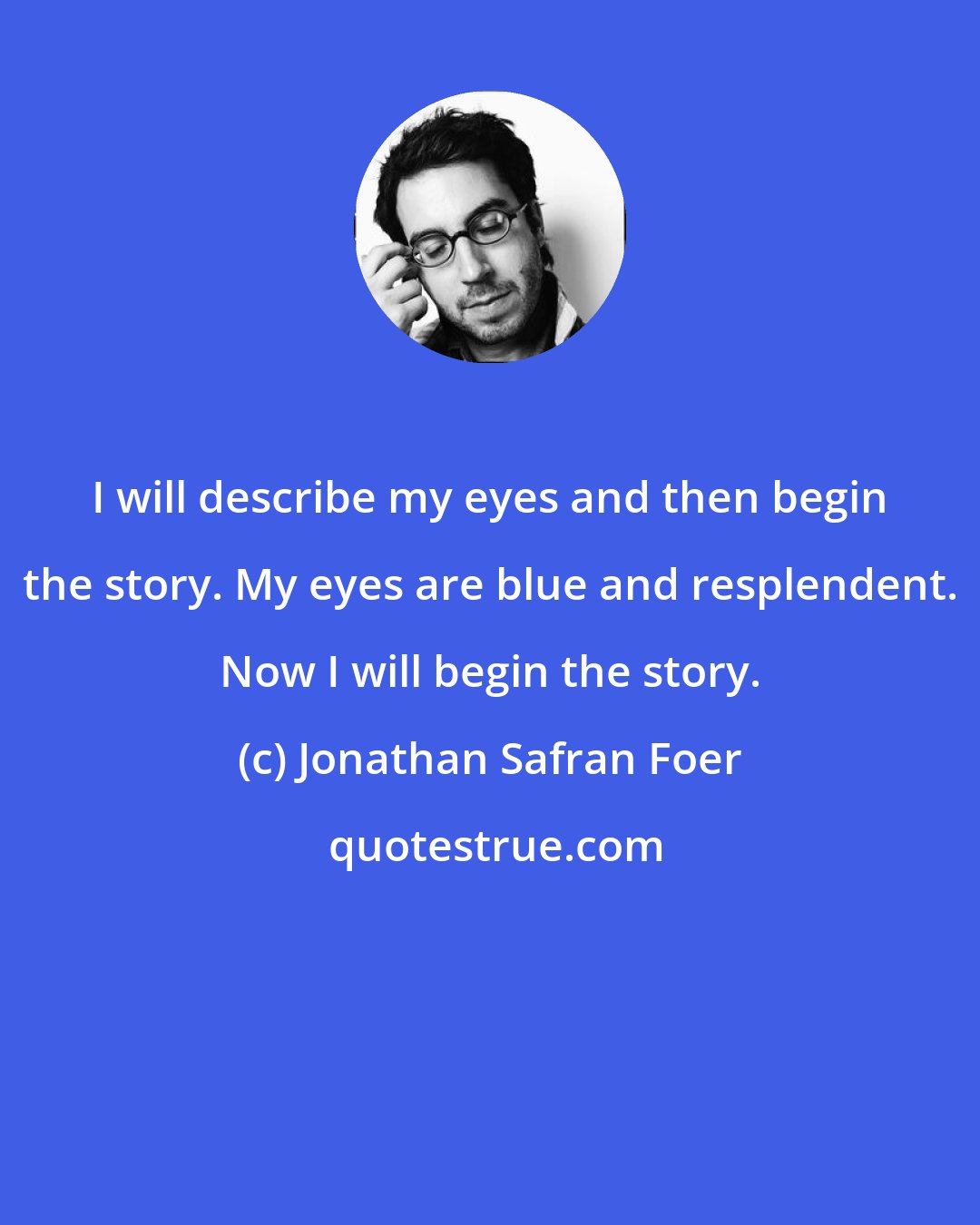 Jonathan Safran Foer: I will describe my eyes and then begin the story. My eyes are blue and resplendent. Now I will begin the story.