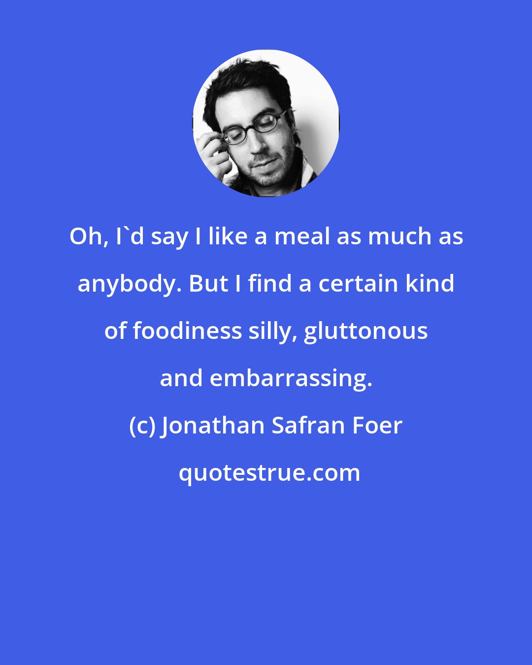 Jonathan Safran Foer: Oh, I'd say I like a meal as much as anybody. But I find a certain kind of foodiness silly, gluttonous and embarrassing.