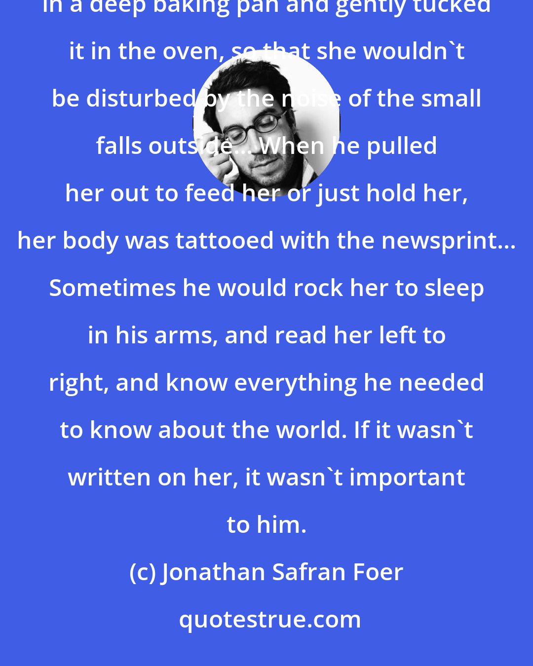 Jonathan Safran Foer: The disgraced Usurer Yankel D took the baby girl home that evening... He made a bed of crumpled newspaper in a deep baking pan and gently tucked it in the oven, so that she wouldn't be disturbed by the noise of the small falls outside... When he pulled her out to feed her or just hold her, her body was tattooed with the newsprint... Sometimes he would rock her to sleep in his arms, and read her left to right, and know everything he needed to know about the world. If it wasn't written on her, it wasn't important to him.