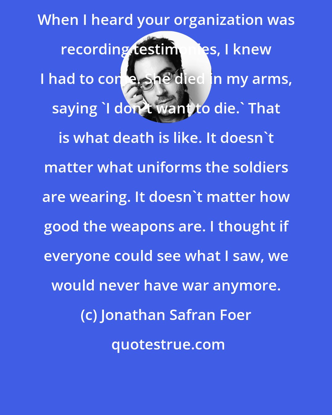 Jonathan Safran Foer: When I heard your organization was recording testimonies, I knew I had to come. She died in my arms, saying 'I don't want to die.' That is what death is like. It doesn't matter what uniforms the soldiers are wearing. It doesn't matter how good the weapons are. I thought if everyone could see what I saw, we would never have war anymore.