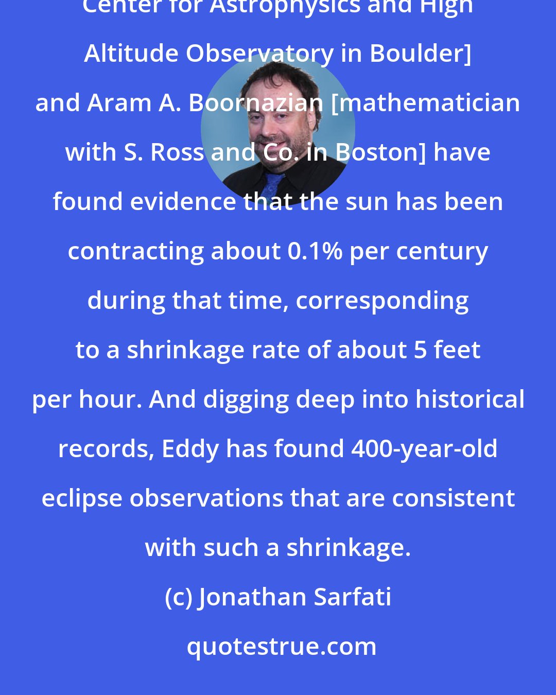 Jonathan Sarfati: By analyzing data from Greenwich Observatory in the period 1836-1953, John A. Eddy [Harvard-Smithsonian Center for Astrophysics and High Altitude Observatory in Boulder] and Aram A. Boornazian [mathematician with S. Ross and Co. in Boston] have found evidence that the sun has been contracting about 0.1% per century during that time, corresponding to a shrinkage rate of about 5 feet per hour. And digging deep into historical records, Eddy has found 400-year-old eclipse observations that are consistent with such a shrinkage.