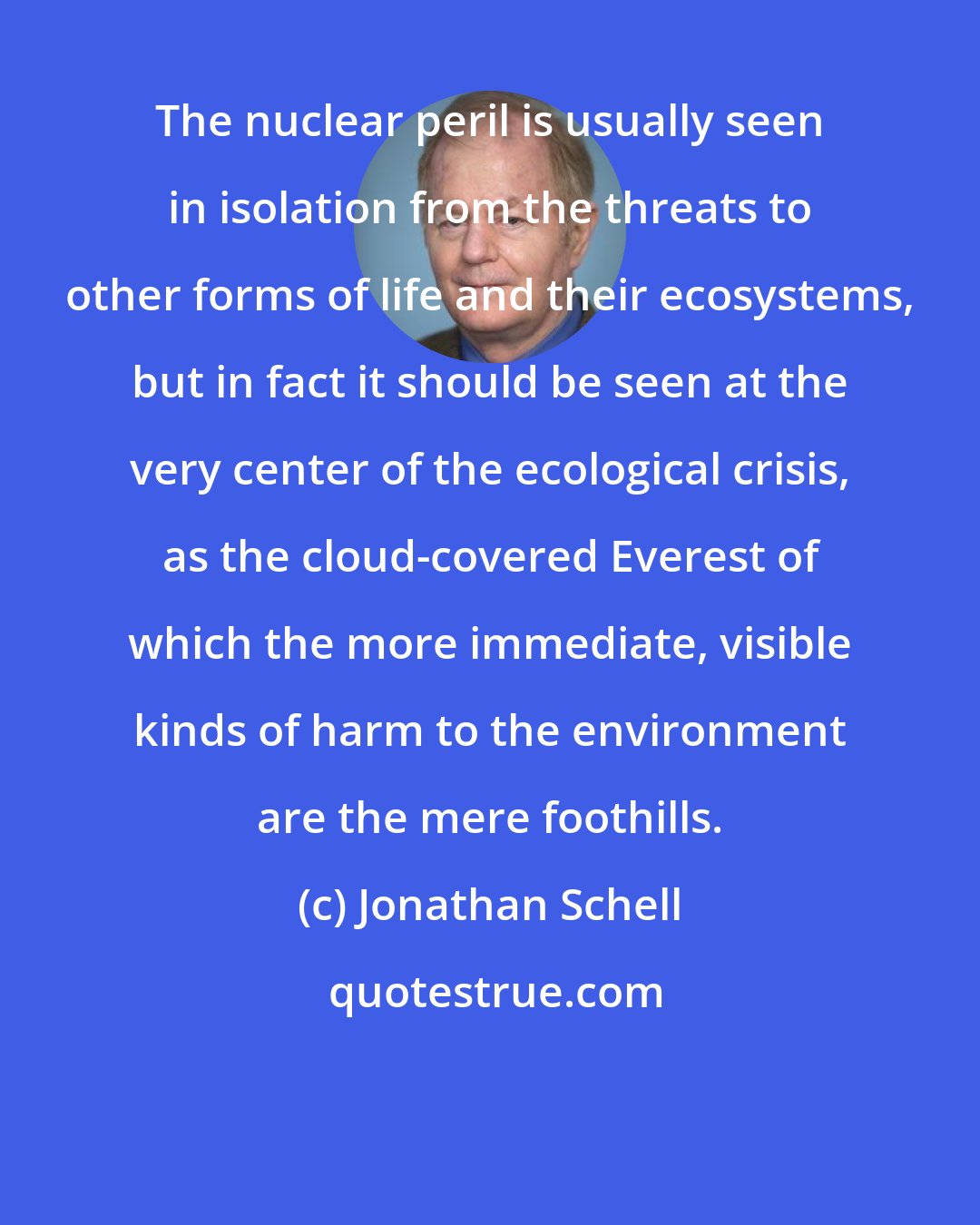 Jonathan Schell: The nuclear peril is usually seen in isolation from the threats to other forms of life and their ecosystems, but in fact it should be seen at the very center of the ecological crisis, as the cloud-covered Everest of which the more immediate, visible kinds of harm to the environment are the mere foothills.