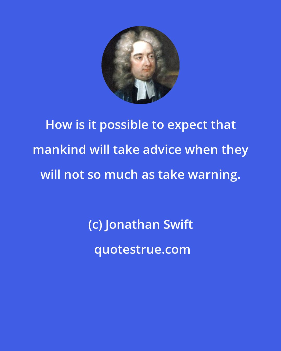 Jonathan Swift: How is it possible to expect that mankind will take advice when they will not so much as take warning.