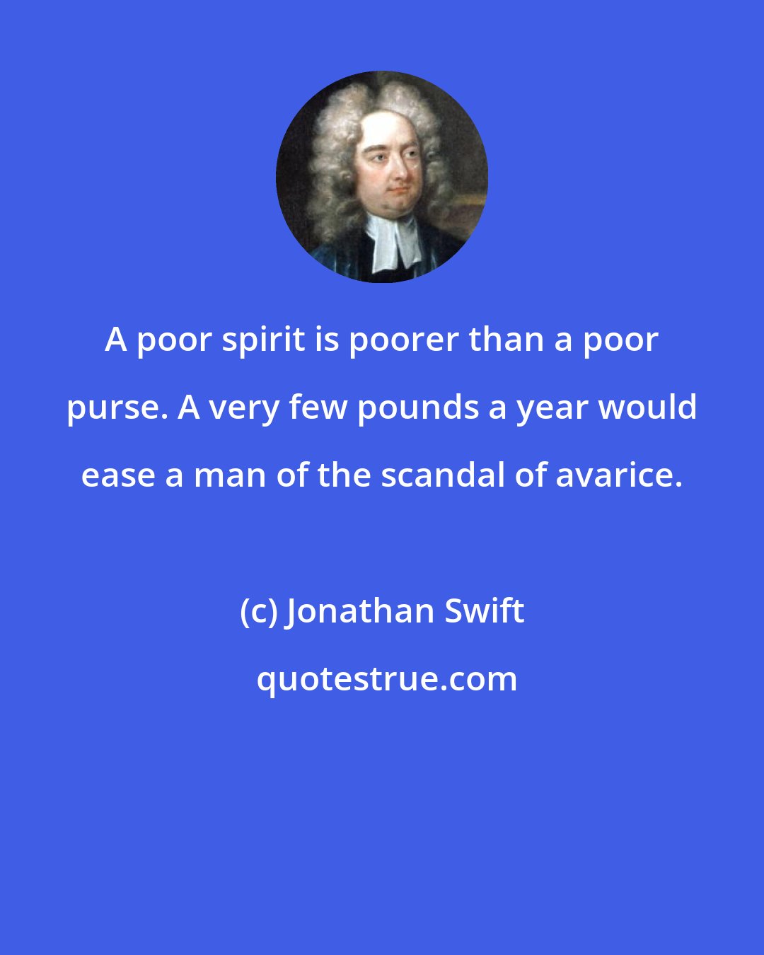 Jonathan Swift: A poor spirit is poorer than a poor purse. A very few pounds a year would ease a man of the scandal of avarice.