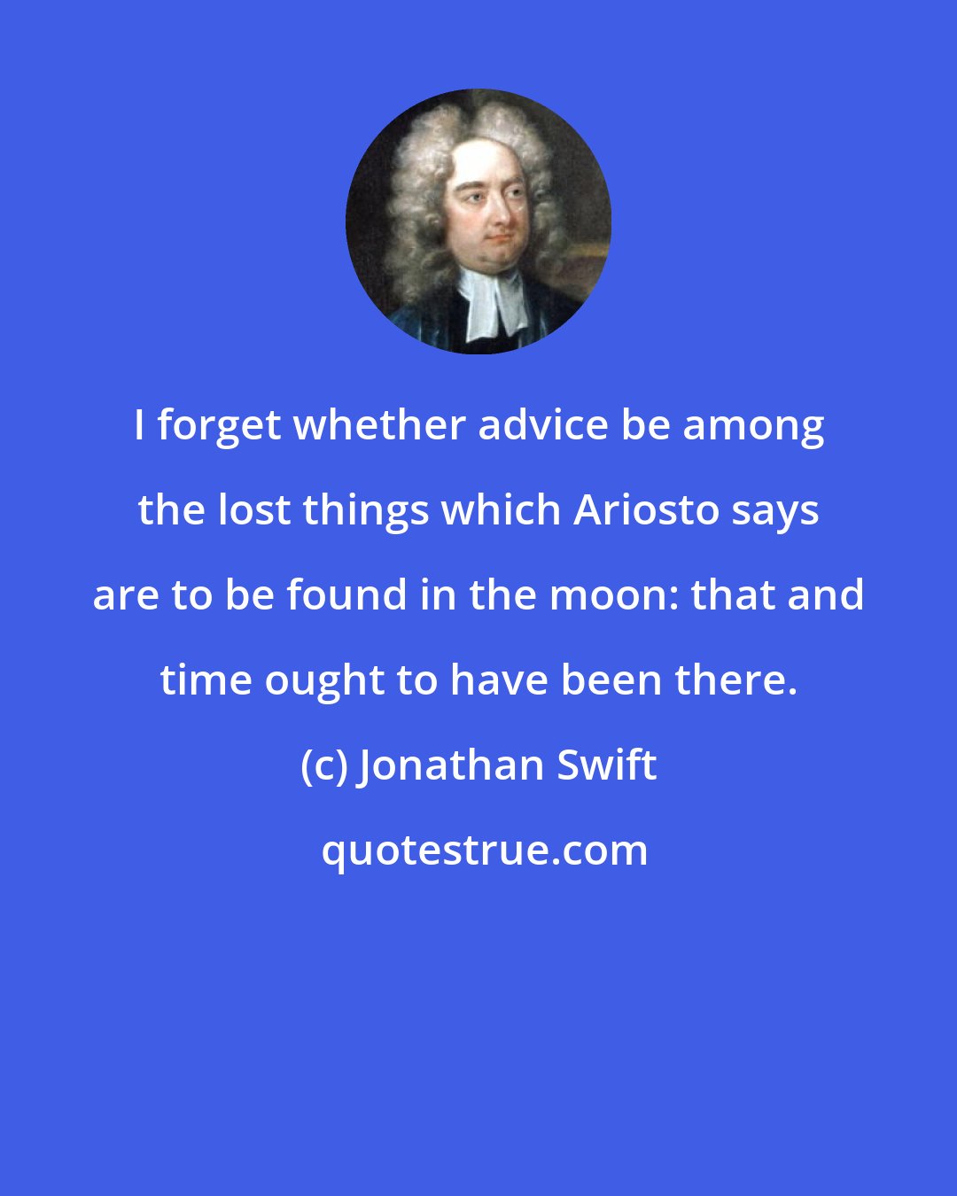 Jonathan Swift: I forget whether advice be among the lost things which Ariosto says are to be found in the moon: that and time ought to have been there.