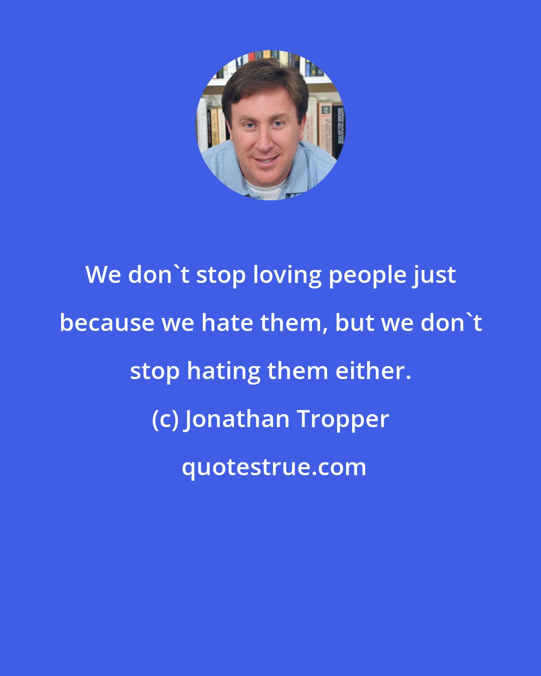 Jonathan Tropper: We don't stop loving people just because we hate them, but we don't stop hating them either.