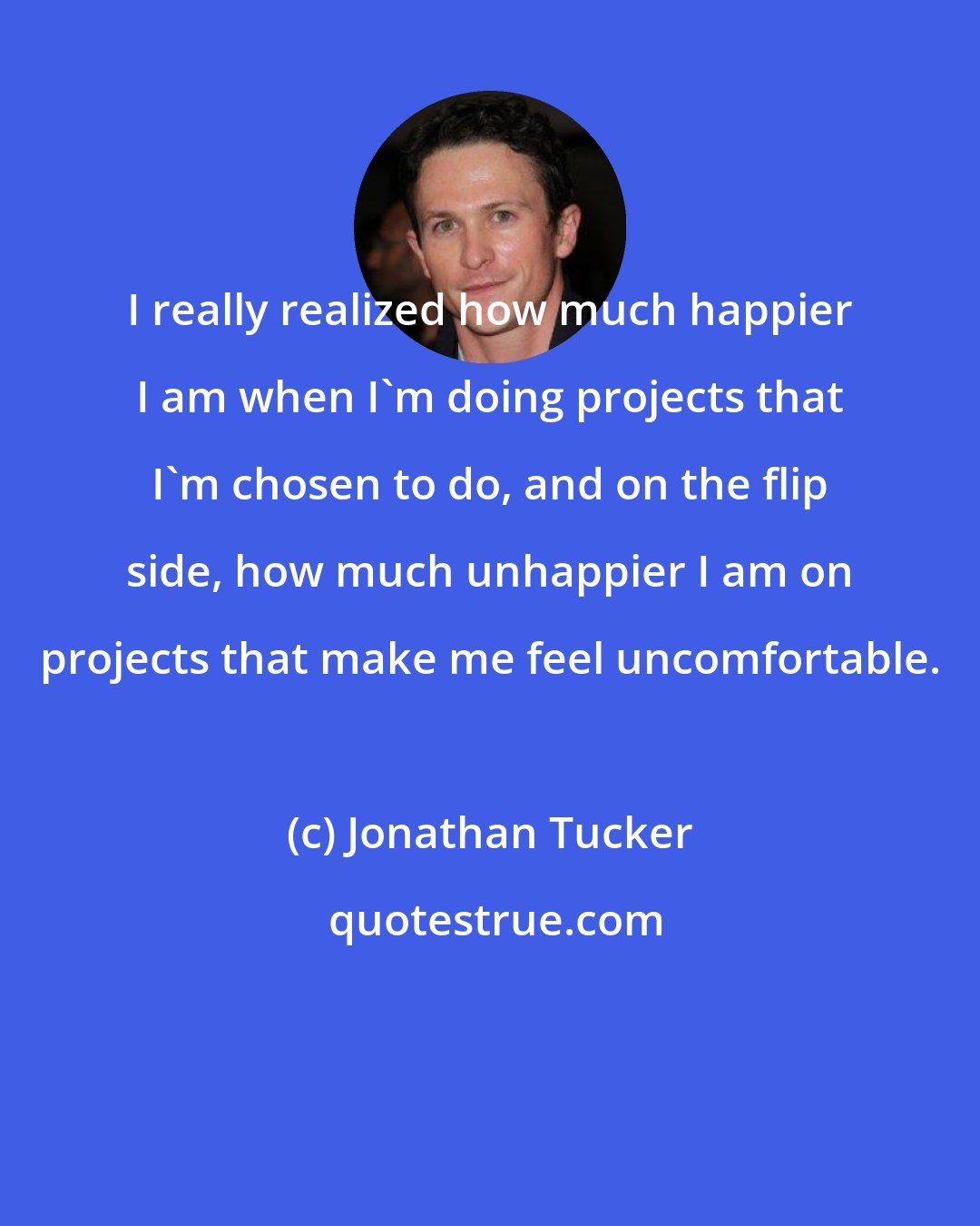 Jonathan Tucker: I really realized how much happier I am when I'm doing projects that I'm chosen to do, and on the flip side, how much unhappier I am on projects that make me feel uncomfortable.