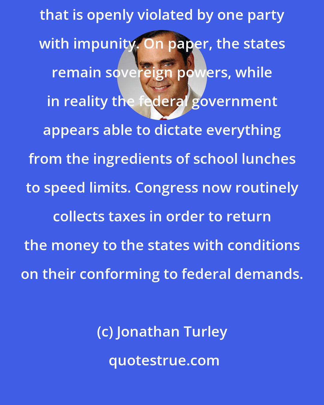 Jonathan Turley: For states' rights advocates, the Constitution is like a contract that is openly violated by one party with impunity. On paper, the states remain sovereign powers, while in reality the federal government appears able to dictate everything from the ingredients of school lunches to speed limits. Congress now routinely collects taxes in order to return the money to the states with conditions on their conforming to federal demands.