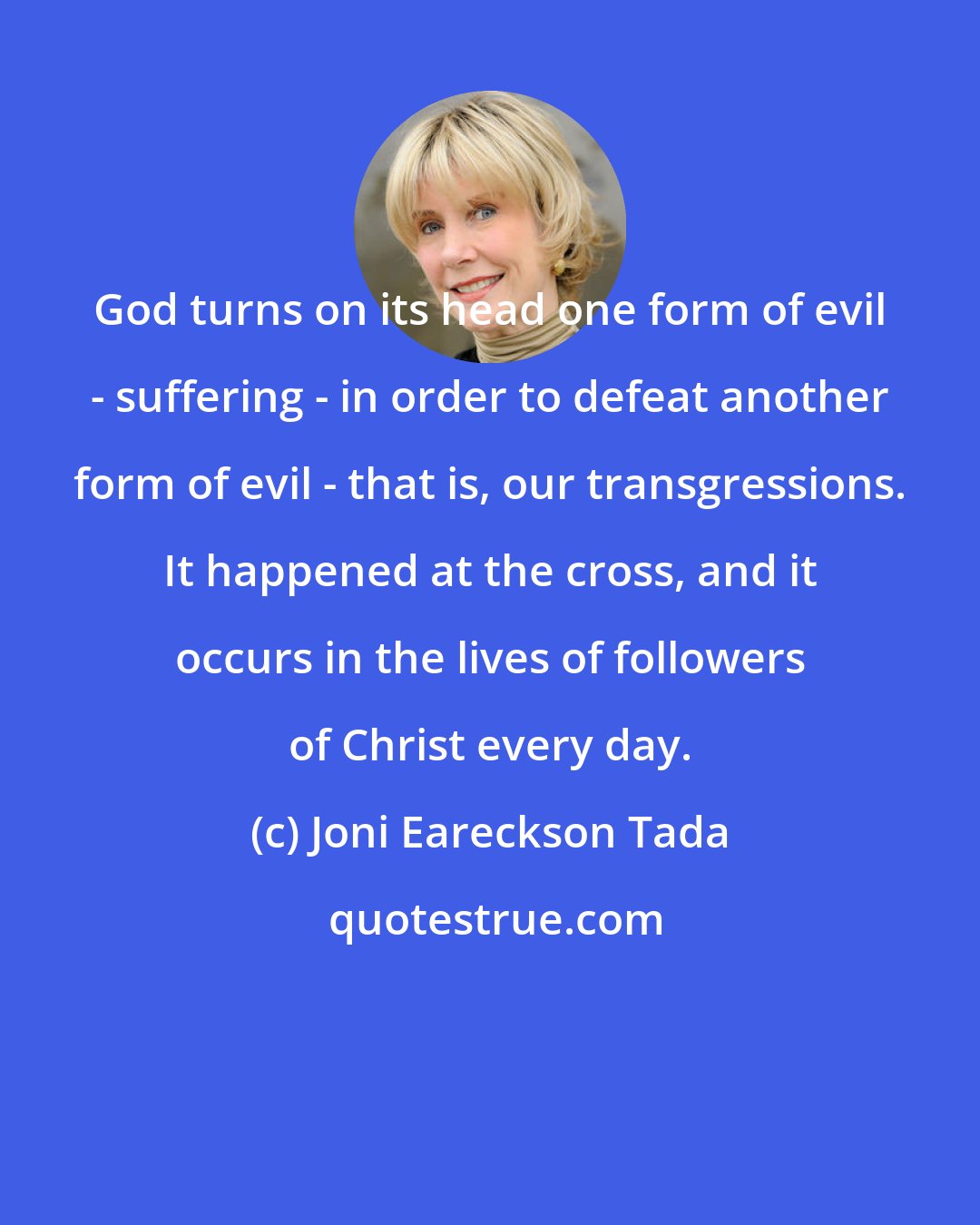 Joni Eareckson Tada: God turns on its head one form of evil - suffering - in order to defeat another form of evil - that is, our transgressions. It happened at the cross, and it occurs in the lives of followers of Christ every day.