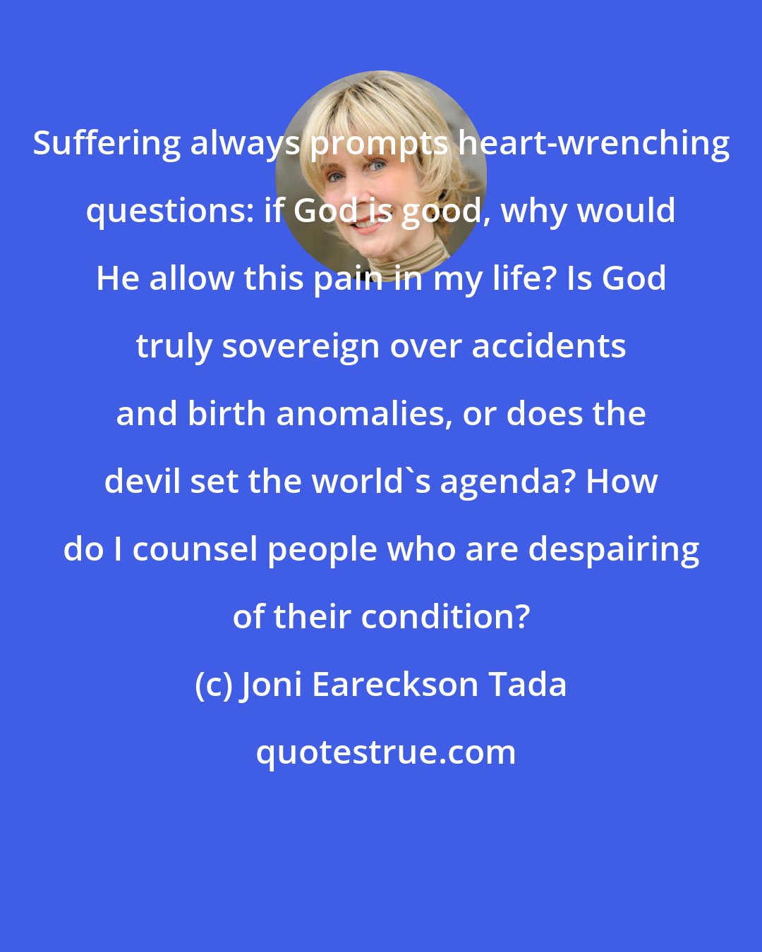 Joni Eareckson Tada: Suffering always prompts heart-wrenching questions: if God is good, why would He allow this pain in my life? Is God truly sovereign over accidents and birth anomalies, or does the devil set the world's agenda? How do I counsel people who are despairing of their condition?