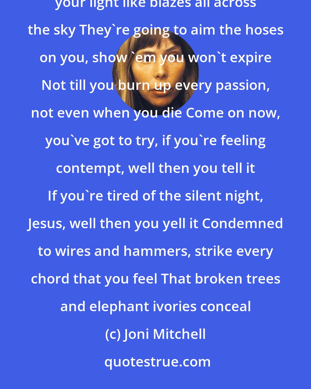 Joni Mitchell: You've got to shake your fists at lightning now, you've got to roar like forest fire You've got to spread your light like blazes all across the sky They're going to aim the hoses on you, show 'em you won't expire Not till you burn up every passion, not even when you die Come on now, you've got to try, if you're feeling contempt, well then you tell it If you're tired of the silent night, Jesus, well then you yell it Condemned to wires and hammers, strike every chord that you feel That broken trees and elephant ivories conceal