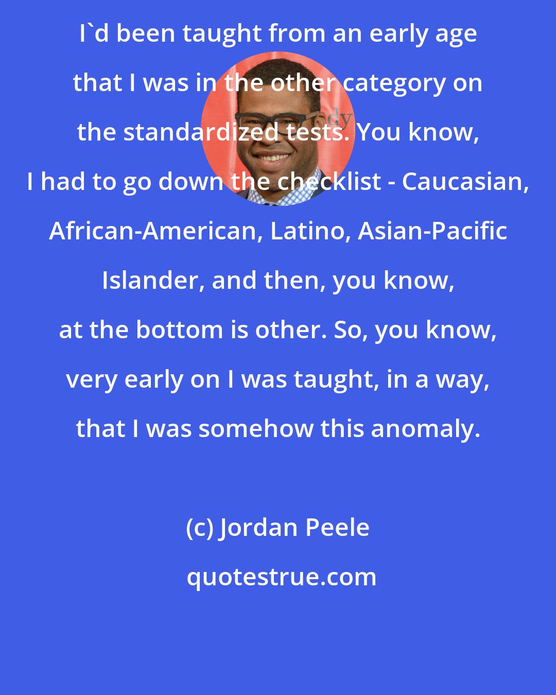 Jordan Peele: I'd been taught from an early age that I was in the other category on the standardized tests. You know, I had to go down the checklist - Caucasian, African-American, Latino, Asian-Pacific Islander, and then, you know, at the bottom is other. So, you know, very early on I was taught, in a way, that I was somehow this anomaly.