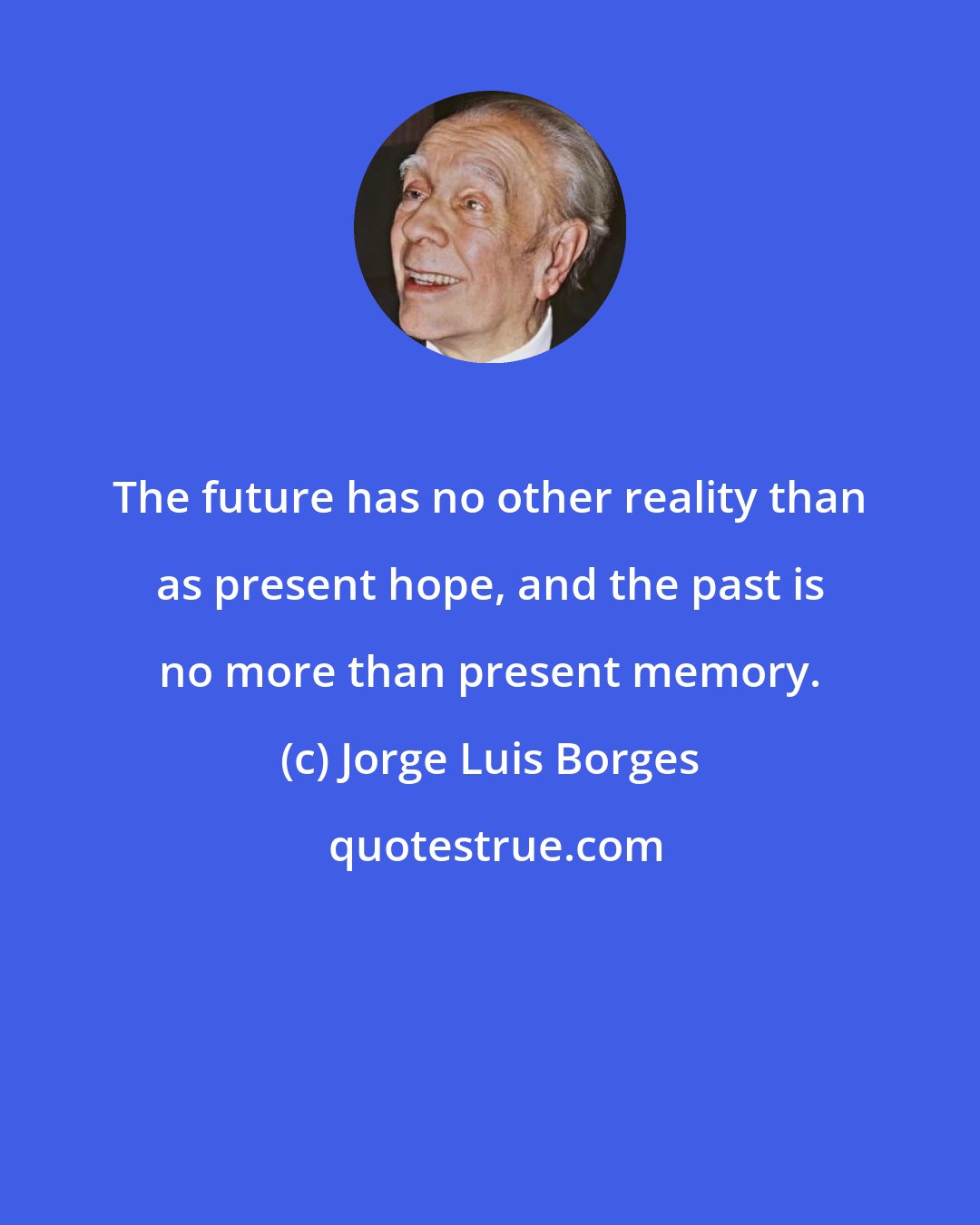 Jorge Luis Borges: The future has no other reality than as present hope, and the past is no more than present memory.