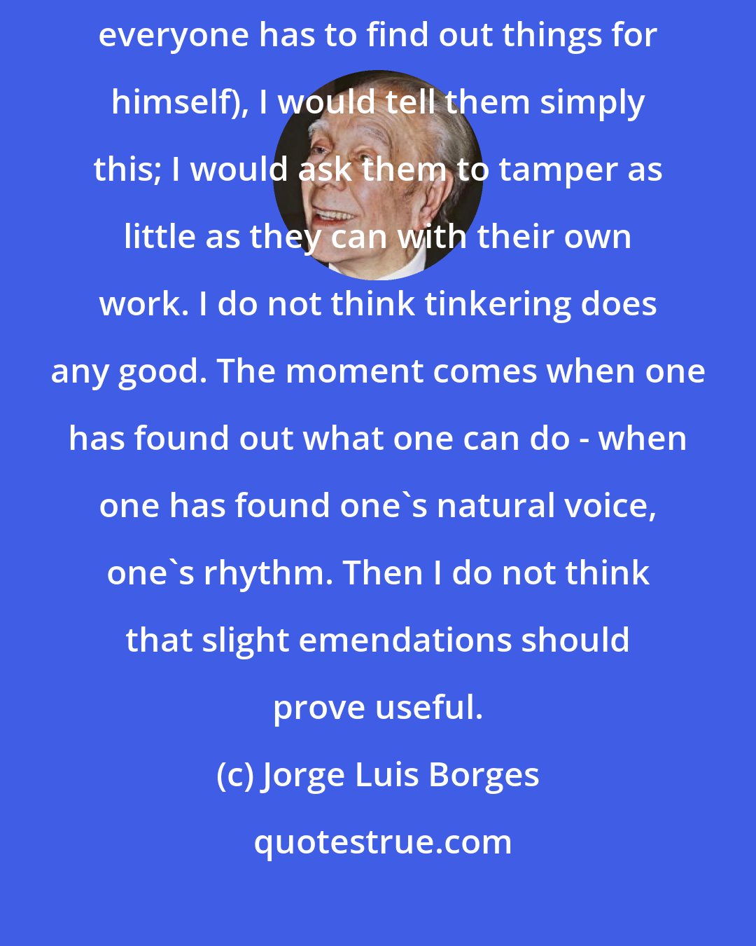Jorge Luis Borges: Had I to give advice to writers (and I do not think they need it, because everyone has to find out things for himself), I would tell them simply this; I would ask them to tamper as little as they can with their own work. I do not think tinkering does any good. The moment comes when one has found out what one can do - when one has found one's natural voice, one's rhythm. Then I do not think that slight emendations should prove useful.