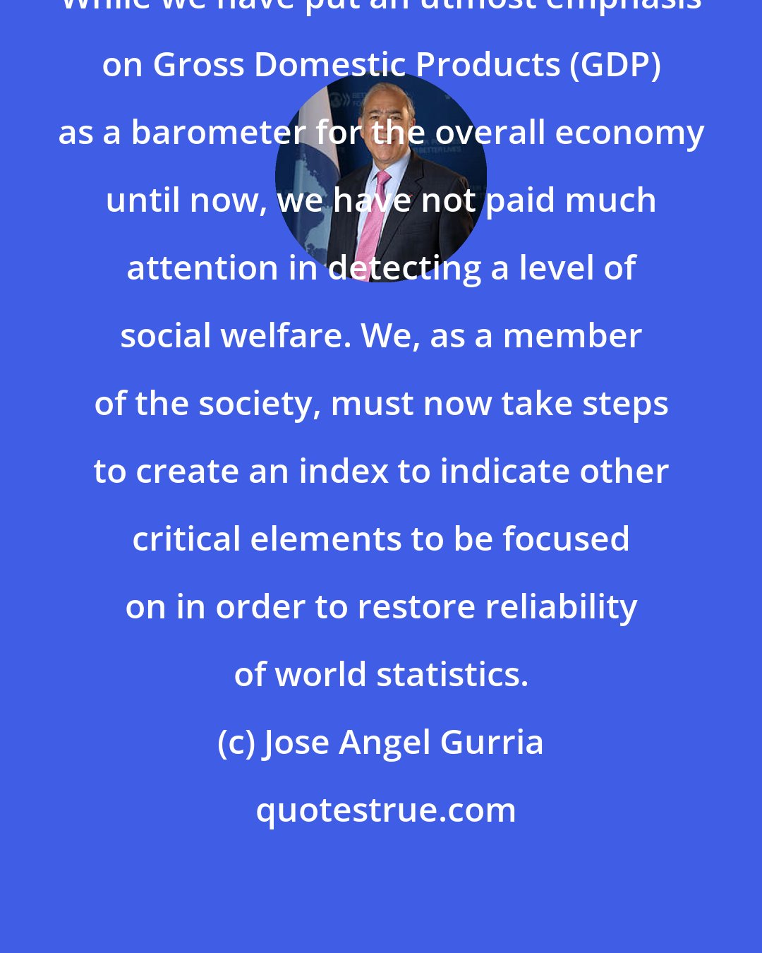Jose Angel Gurria: While we have put an utmost emphasis on Gross Domestic Products (GDP) as a barometer for the overall economy until now, we have not paid much attention in detecting a level of social welfare. We, as a member of the society, must now take steps to create an index to indicate other critical elements to be focused on in order to restore reliability of world statistics.