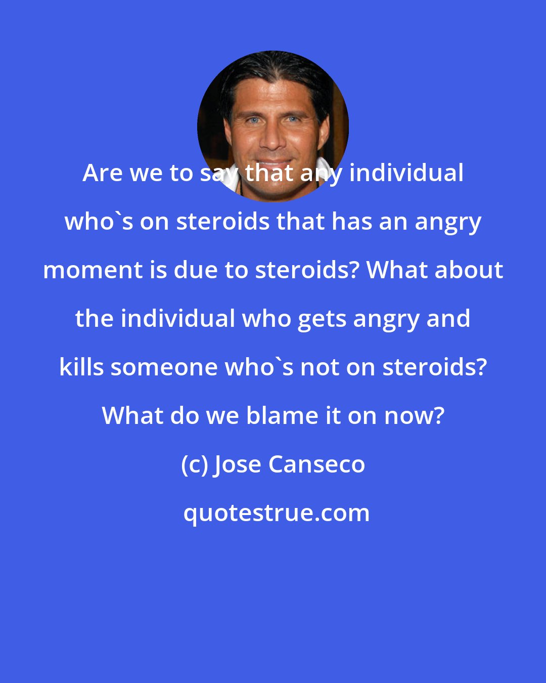Jose Canseco: Are we to say that any individual who's on steroids that has an angry moment is due to steroids? What about the individual who gets angry and kills someone who's not on steroids? What do we blame it on now?