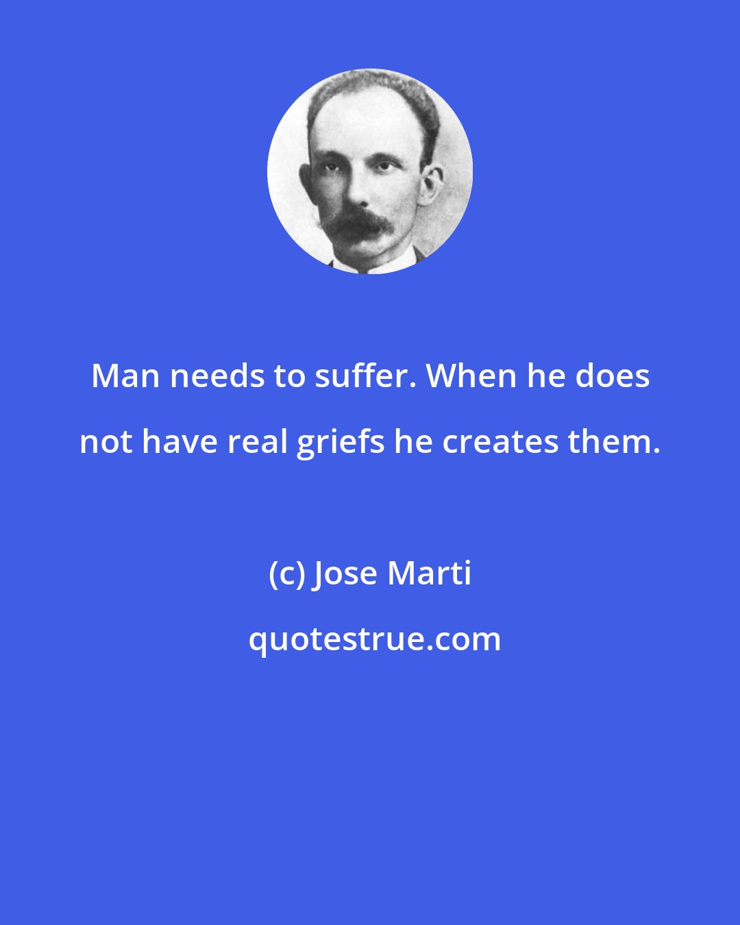 Jose Marti: Man needs to suffer. When he does not have real griefs he creates them.