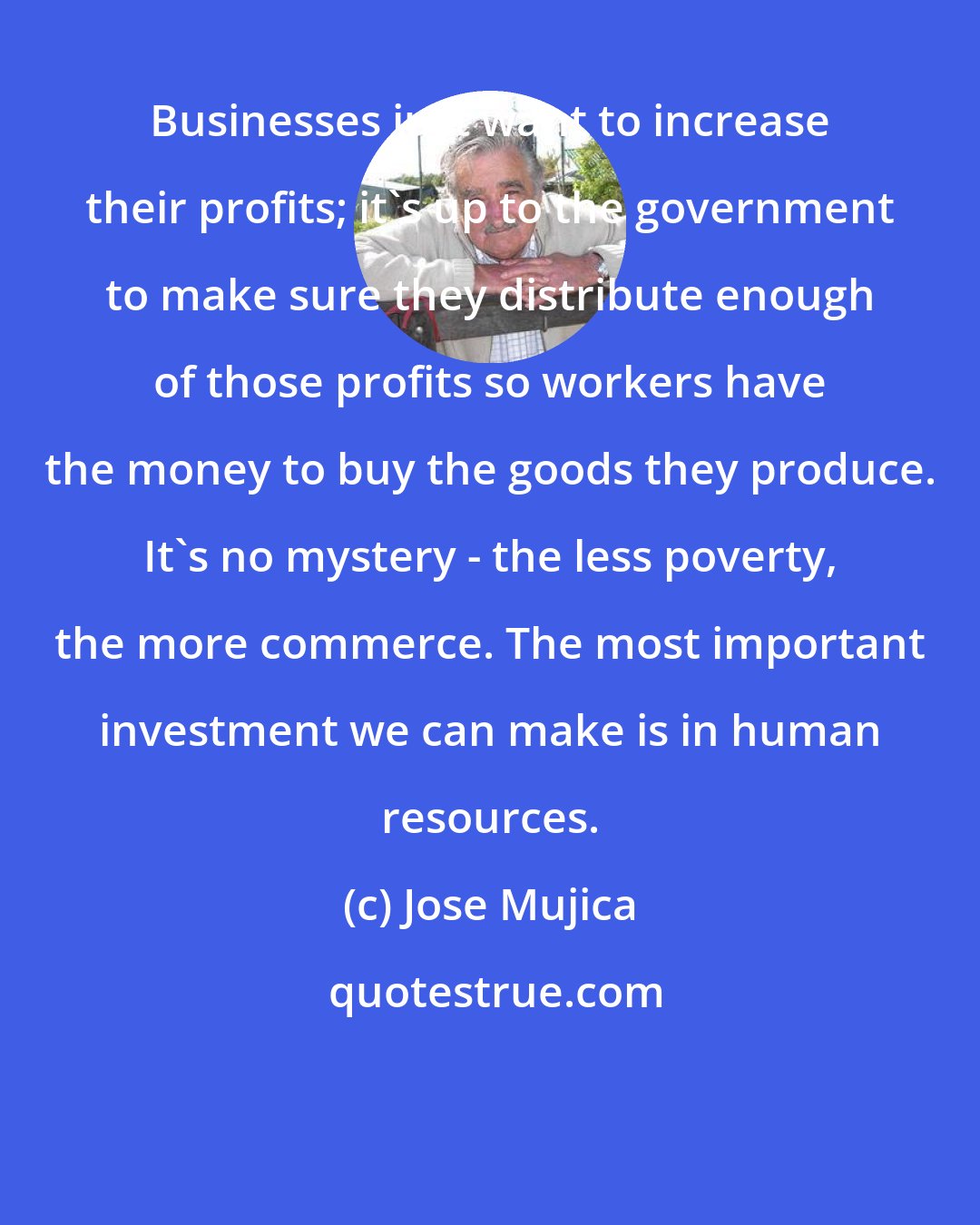 Jose Mujica: Businesses just want to increase their profits; it's up to the government to make sure they distribute enough of those profits so workers have the money to buy the goods they produce. It's no mystery - the less poverty, the more commerce. The most important investment we can make is in human resources.