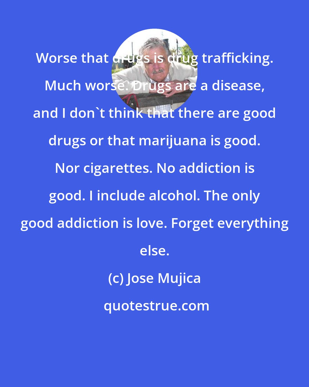 Jose Mujica: Worse that drugs is drug trafficking. Much worse. Drugs are a disease, and I don't think that there are good drugs or that marijuana is good. Nor cigarettes. No addiction is good. I include alcohol. The only good addiction is love. Forget everything else.