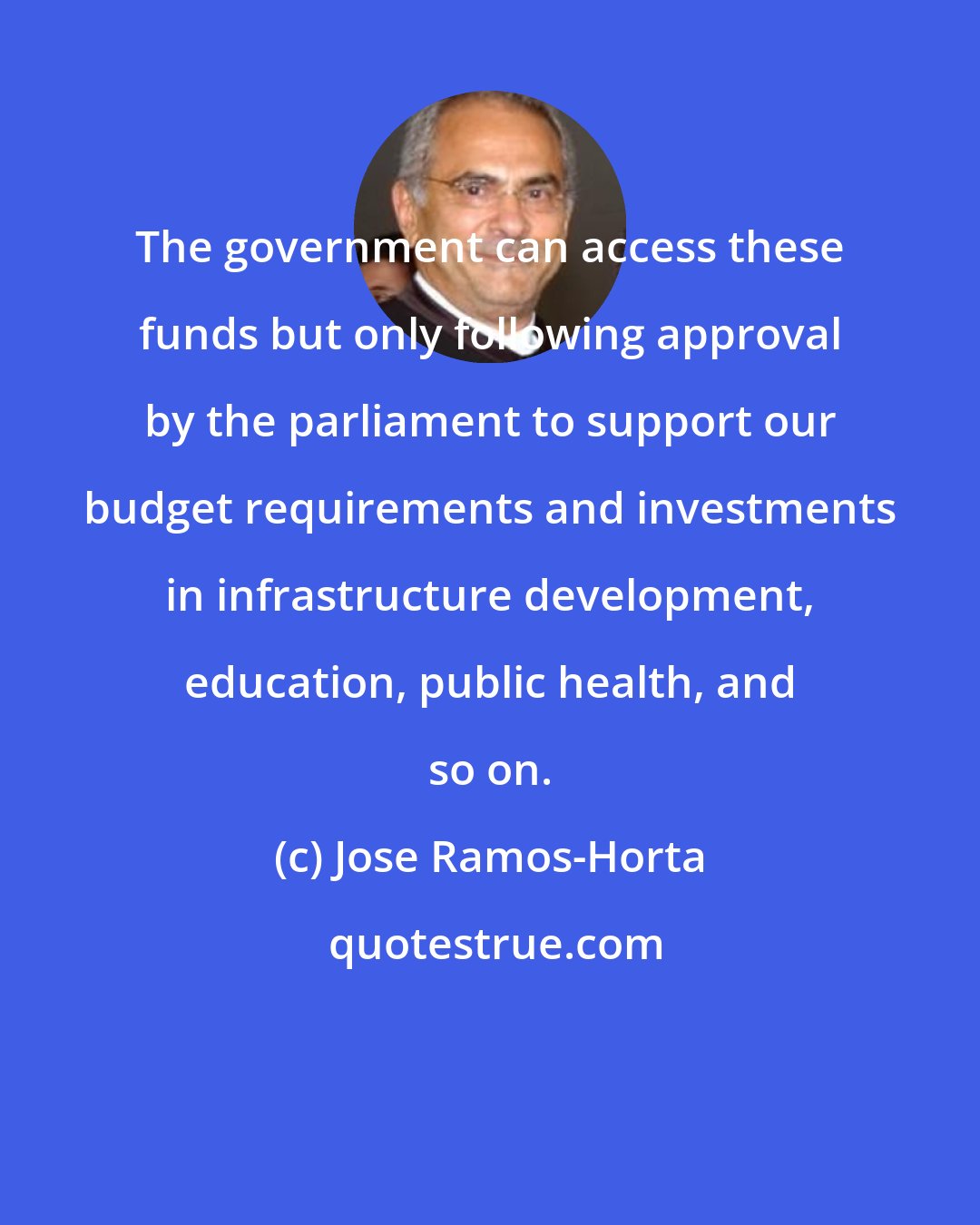 Jose Ramos-Horta: The government can access these funds but only following approval by the parliament to support our budget requirements and investments in infrastructure development, education, public health, and so on.
